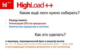Какие ещё логи нужно собирать? Расход памяти Утилизация  CPU  по процессам Количество процессов в системе к примеру, периодический (раз в минуту) вызов ps -e -o pcpu,cpu,nice,state,cputime,args | grep php и последующая отправка результата в лог-коллектор Как это сделать? 