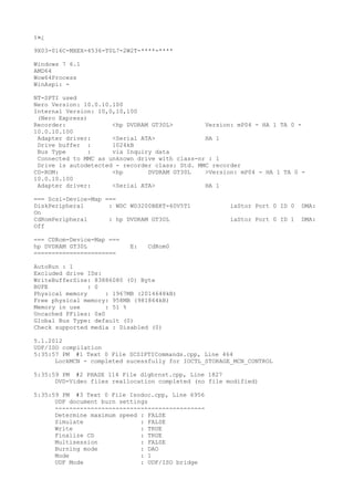 ï»¿

9X03-016C-MXEX-4536-T0L7-2W2T-****-****

Windows 7 6.1
AMD64
Wow64Process
WinAspi: -

NT-SPTI used
Nero Version: 10.0.10.100
Internal Version: 10,0,10,100
 (Nero Express)
Recorder:             <hp DVDRAM GT30L>         Version: mP04 - HA 1 TA 0 -
10.0.10.100
 Adapter driver:      <Serial ATA>              HA 1
 Drive buffer :       1024kB
 Bus Type       :     via Inquiry data
 Connected to MMC as unknown drive with class-nr : 1
 Drive is autodetected - recorder class: Std. MMC recorder
CD-ROM:               <hp       DVDRAM GT30L    >Version: mP04 - HA 1 TA 0 -
10.0.10.100
 Adapter driver:      <Serial ATA>              HA 1

=== Scsi-Device-Map ===
DiskPeripheral       : WDC WD3200BEKT-60V5T1           iaStor Port 0 ID 0   DMA:
On
CdRomPeripheral      : hp DVDRAM GT30L                 iaStor Port 0 ID 1   DMA:
Off

=== CDRom-Device-Map ===
hp DVDRAM GT30L            E:   CdRom0
=======================

AutoRun : 1
Excluded drive IDs:
WriteBufferSize: 83886080 (0) Byte
BUFE            : 0
Physical memory      : 1967MB (2014648kB)
Free physical memory: 958MB (981864kB)
Memory in use        : 51 %
Uncached PFiles: 0x0
Global Bus Type: default (0)
Check supported media : Disabled (0)

5.1.2012
UDF/ISO compilation
5:35:57 PM #1 Text 0 File SCSIPTICommands.cpp, Line 464
      LockMCN - completed sucessfully for IOCTL_STORAGE_MCN_CONTROL

5:35:59 PM #2 PHASE 114 File dlgbrnst.cpp, Line 1827
      DVD-Video files reallocation completed (no file modified)

5:35:59 PM #3 Text 0 File Isodoc.cpp, Line 6956
      UDF document burn settings
      ------------------------------------------
      Determine maximum speed : FALSE
      Simulate                : FALSE
      Write                   : TRUE
      Finalize CD             : TRUE
      Multisession            : FALSE
      Burning mode            : DAO
      Mode                    : 1
      UDF Mode                : UDF/ISO bridge
 