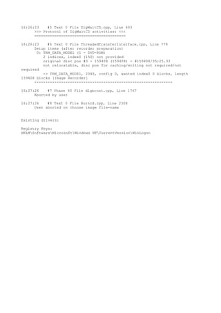 16:26:23    #5 Text 0 File DlgWaitCD.cpp, Line 493
      >>> Protocol of DlgWaitCD activities: <<<
      =========================================

16:26:23    #6 Text 0 File ThreadedTransferInterface.cpp, Line 778
      Setup items (after recorder preparation)
       0: TRM_DATA_MODE1 (1 - DVD-ROM)
          2 indices, index0 (150) not provided
          original disc pos #0 + 159408 (159408) = #159408/35:25.33
          not relocatable, disc pos for caching/writing not required/not
required
          -> TRM_DATA_MODE1, 2048, config 0, wanted index0 0 blocks, length
159408 blocks [Image Recorder]
      --------------------------------------------------------------

16:27:26    #7 Phase 40 File dlgbrnst.cpp, Line 1767
      Aborted by user

16:27:26    #8 Text 0 File Burncd.cpp, Line 2308
      User aborted on choose image file-name


Existing drivers:

Registry Keys:
HKLMSoftwareMicrosoftWindows NTCurrentVersionWinLogon
 