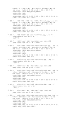 CdRom0: SCSIStatus(x02) WinError(0) NeroError(-1128) 
CDB Data: 0x28 00 00 00 DA 40 00 00 20 00 00 00 
Sense Key: 0x03 (KEY_MEDIUM_ERROR) 
Sense Code: 0x11 
Sense Qual: 0x05 
Sense Area: 0x71 00 03 00 00 00 00 0A 00 00 00 00 11 05 
Buffer x0b6f0040: Len x10000 
09:12:47 #98 SPTI -1128 File SCSIPassThrough.cpp, Line 196 
CdRom0: SCSIStatus(x02) WinError(0) NeroError(-1128) 
CDB Data: 0x28 00 00 00 DA 44 00 00 01 00 00 00 
Sense Key: 0x03 (KEY_MEDIUM_ERROR) 
Sense Code: 0x11 
Sense Qual: 0x05 
Sense Area: 0x71 00 03 00 00 00 00 0A 00 00 00 00 11 05 
Buffer x0b6f2040: Len x800 
09:12:47 #99 CDCOPY -12 File TrackPFile.cpp, Line 271 
Unrecoverable read error at 
12:27.01 
09:12:47 #100 Text 0 File TrackPFile.cpp, Line 259 
Read error from LBA 55876 to 55876 
09:12:48 #101 SPTI -1128 File SCSIPassThrough.cpp, Line 196 
CdRom0: SCSIStatus(x02) WinError(0) NeroError(-1128) 
CDB Data: 0x28 00 00 00 DA 51 00 00 01 00 00 00 
Sense Key: 0x03 (KEY_MEDIUM_ERROR) 
Sense Code: 0x11 
Sense Qual: 0x05 
Sense Area: 0x71 00 03 00 00 00 00 0A 00 00 00 00 11 05 
Buffer x0b6f8840: Len x800 
09:12:48 #102 CDCOPY -12 File TrackPFile.cpp, Line 271 
Unrecoverable read error at 
12:27.14 
09:12:48 #103 Text 0 File TrackPFile.cpp, Line 259 
Read error from LBA 55889 to 55889 
09:12:48 #104 SPTI -1128 File SCSIPassThrough.cpp, Line 196 
CdRom0: SCSIStatus(x02) WinError(0) NeroError(-1128) 
CDB Data: 0x28 00 00 00 DA 5E 00 00 01 00 00 00 
Sense Key: 0x03 (KEY_MEDIUM_ERROR) 
Sense Code: 0x11 
Sense Qual: 0x05 
Sense Area: 0x71 00 03 00 00 00 00 0A 00 00 00 00 11 05 
Buffer x0b6ff040: Len x800 
09:12:48 #105 CDCOPY -12 File TrackPFile.cpp, Line 271 
Unrecoverable read error at 
12:27.27 
09:12:48 #106 Text 0 File TrackPFile.cpp, Line 259 
Read error from LBA 55902 to 55902 
09:12:49 #107 SPTI -1128 File SCSIPassThrough.cpp, Line 196 
CdRom0: SCSIStatus(x02) WinError(0) NeroError(-1128) 
CDB Data: 0x28 00 00 00 DA 60 00 00 20 00 00 00 
Sense Key: 0x03 (KEY_MEDIUM_ERROR) 
Sense Code: 0x11 
Sense Qual: 0x05 
Sense Area: 0x71 00 03 00 00 00 00 0A 00 00 00 00 11 05 
Buffer x0b700080: Len x10000 
 