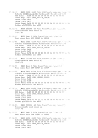 09:12:49 #108 SPTI -1128 File SCSIPassThrough.cpp, Line 196 
CdRom0: SCSIStatus(x02) WinError(0) NeroError(-1128) 
CDB Data: 0x28 00 00 00 DA 6B 00 00 01 00 00 00 
Sense Key: 0x03 (KEY_MEDIUM_ERROR) 
Sense Code: 0x11 
Sense Qual: 0x05 
Sense Area: 0x71 00 03 00 00 00 00 0A 00 00 00 00 11 05 
Buffer x0b705880: Len x800 
09:12:49 #109 CDCOPY -12 File TrackPFile.cpp, Line 271 
Unrecoverable read error at 
12:27.40 
09:12:49 #110 Text 0 File TrackPFile.cpp, Line 259 
Read error from LBA 55915 to 55915 
09:12:50 #111 SPTI -1128 File SCSIPassThrough.cpp, Line 196 
CdRom0: SCSIStatus(x02) WinError(0) NeroError(-1128) 
CDB Data: 0x28 00 00 00 DA 77 00 00 01 00 00 00 
Sense Key: 0x03 (KEY_MEDIUM_ERROR) 
Sense Code: 0x11 
Sense Qual: 0x05 
Sense Area: 0x71 00 03 00 00 00 00 0A 00 00 00 00 11 05 
Buffer x0b70b880: Len x800 
09:12:50 #112 CDCOPY -12 File TrackPFile.cpp, Line 271 
Unrecoverable read error at 
12:27.52 
09:12:50 #113 Text 0 File TrackPFile.cpp, Line 259 
Read error from LBA 55927 to 55927 
09:12:50 #114 SPTI -1128 File SCSIPassThrough.cpp, Line 196 
CdRom0: SCSIStatus(x02) WinError(0) NeroError(-1128) 
CDB Data: 0x28 00 00 00 DA 80 00 00 20 00 00 00 
Sense Key: 0x03 (KEY_MEDIUM_ERROR) 
Sense Code: 0x11 
Sense Qual: 0x05 
Sense Area: 0x71 00 03 00 00 00 00 0A 00 00 00 00 11 05 
Buffer x0b7100c0: Len x10000 
09:12:51 #115 SPTI -1128 File SCSIPassThrough.cpp, Line 196 
CdRom0: SCSIStatus(x02) WinError(0) NeroError(-1128) 
CDB Data: 0x28 00 00 00 DA 84 00 00 01 00 00 00 
Sense Key: 0x03 (KEY_MEDIUM_ERROR) 
Sense Code: 0x11 
Sense Qual: 0x05 
Sense Area: 0x71 00 03 00 00 00 00 0A 00 00 00 00 11 05 
Buffer x0b7120c0: Len x800 
09:12:51 #116 CDCOPY -12 File TrackPFile.cpp, Line 271 
Unrecoverable read error at 
12:27.65 
09:12:51 #117 Text 0 File TrackPFile.cpp, Line 259 
Read error from LBA 55940 to 55940 
09:12:51 #118 SPTI -1128 File SCSIPassThrough.cpp, Line 196 
CdRom0: SCSIStatus(x02) WinError(0) NeroError(-1128) 
CDB Data: 0x28 00 00 00 DA 91 00 00 01 00 00 00 
Sense Key: 0x03 (KEY_MEDIUM_ERROR) 
Sense Code: 0x11 
Sense Qual: 0x05 
 