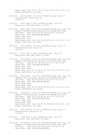 Sense Area: 0x71 00 03 00 00 00 00 0A 00 00 00 00 11 05 
Buffer x0b7188c0: Len x800 
09:12:51 #119 CDCOPY -12 File TrackPFile.cpp, Line 271 
Unrecoverable read error at 
12:28.03 
09:12:51 #120 Text 0 File TrackPFile.cpp, Line 259 
Read error from LBA 55953 to 55953 
09:12:51 #121 SPTI -1128 File SCSIPassThrough.cpp, Line 196 
CdRom0: SCSIStatus(x02) WinError(0) NeroError(-1128) 
CDB Data: 0x28 00 00 00 DA 9E 00 00 01 00 00 00 
Sense Key: 0x03 (KEY_MEDIUM_ERROR) 
Sense Code: 0x11 
Sense Qual: 0x05 
Sense Area: 0x71 00 03 00 00 00 00 0A 00 00 00 00 11 05 
Buffer x0b71f0c0: Len x800 
09:12:51 #122 CDCOPY -12 File TrackPFile.cpp, Line 271 
Unrecoverable read error at 
12:28.16 
09:12:51 #123 Text 0 File TrackPFile.cpp, Line 259 
Read error from LBA 55966 to 55966 
09:12:52 #124 SPTI -1128 File SCSIPassThrough.cpp, Line 196 
CdRom0: SCSIStatus(x02) WinError(0) NeroError(-1128) 
CDB Data: 0x28 00 00 00 DA A0 00 00 20 00 00 00 
Sense Key: 0x03 (KEY_MEDIUM_ERROR) 
Sense Code: 0x11 
Sense Qual: 0x05 
Sense Area: 0x71 00 03 00 00 00 00 0A 00 00 00 00 11 05 
Buffer x0b720100: Len x10000 
09:12:53 #125 SPTI -1128 File SCSIPassThrough.cpp, Line 196 
CdRom0: SCSIStatus(x02) WinError(0) NeroError(-1128) 
CDB Data: 0x28 00 00 00 DA C0 00 00 20 00 00 00 
Sense Key: 0x03 (KEY_MEDIUM_ERROR) 
Sense Code: 0x11 
Sense Qual: 0x05 
Sense Area: 0x71 00 03 00 00 00 00 0A 00 00 00 00 11 05 
Buffer x0b730140: Len x10000 
09:12:53 #126 SPTI -1128 File SCSIPassThrough.cpp, Line 196 
CdRom0: SCSIStatus(x02) WinError(0) NeroError(-1128) 
CDB Data: 0x28 00 00 00 DA D1 00 00 01 00 00 00 
Sense Key: 0x03 (KEY_MEDIUM_ERROR) 
Sense Code: 0x11 
Sense Qual: 0x05 
Sense Area: 0x71 00 03 00 00 00 00 0A 00 00 00 00 11 05 
Buffer x0b738940: Len x800 
09:12:53 #127 CDCOPY -12 File TrackPFile.cpp, Line 271 
Unrecoverable read error at 
12:28.67 
09:12:53 #128 Text 0 File TrackPFile.cpp, Line 259 
Read error from LBA 56017 to 56017 
09:12:54 #129 SPTI -1128 File SCSIPassThrough.cpp, Line 196 
CdRom0: SCSIStatus(x02) WinError(0) NeroError(-1128) 
CDB Data: 0x28 00 00 00 DA E0 00 00 20 00 00 00 
Sense Key: 0x03 (KEY_MEDIUM_ERROR) 
 