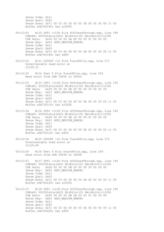 Sense Code: 0x11 
Sense Qual: 0x05 
Sense Area: 0x71 00 03 00 00 00 00 0A 00 00 00 00 11 05 
Buffer x0b740180: Len x10000 
09:12:55 #130 SPTI -1128 File SCSIPassThrough.cpp, Line 196 
CdRom0: SCSIStatus(x02) WinError(0) NeroError(-1128) 
CDB Data: 0x28 00 00 00 DA F8 00 00 01 00 00 00 
Sense Key: 0x03 (KEY_MEDIUM_ERROR) 
Sense Code: 0x11 
Sense Qual: 0x05 
Sense Area: 0x71 00 03 00 00 00 00 0A 00 00 00 00 11 05 
Buffer x0b74c180: Len x800 
09:12:55 #131 CDCOPY -12 File TrackPFile.cpp, Line 271 
Unrecoverable read error at 
12:29.31 
09:12:55 #132 Text 0 File TrackPFile.cpp, Line 259 
Read error from LBA 56056 to 56056 
09:12:55 #133 SPTI -1128 File SCSIPassThrough.cpp, Line 196 
CdRom0: SCSIStatus(x02) WinError(0) NeroError(-1128) 
CDB Data: 0x28 00 00 00 DB 00 00 00 20 00 00 00 
Sense Key: 0x03 (KEY_MEDIUM_ERROR) 
Sense Code: 0x11 
Sense Qual: 0x05 
Sense Area: 0x71 00 03 00 00 00 00 0A 00 00 00 00 11 05 
Buffer x0b7501c0: Len x10000 
09:12:56 #134 SPTI -1128 File SCSIPassThrough.cpp, Line 196 
CdRom0: SCSIStatus(x02) WinError(0) NeroError(-1128) 
CDB Data: 0x28 00 00 00 DB 1E 00 00 01 00 00 00 
Sense Key: 0x03 (KEY_MEDIUM_ERROR) 
Sense Code: 0x11 
Sense Qual: 0x05 
Sense Area: 0x71 00 03 00 00 00 00 0A 00 00 00 00 11 05 
Buffer x0b75f1c0: Len x800 
09:12:56 #135 CDCOPY -12 File TrackPFile.cpp, Line 271 
Unrecoverable read error at 
12:29.69 
09:12:56 #136 Text 0 File TrackPFile.cpp, Line 259 
Read error from LBA 56094 to 56094 
09:12:57 #137 SPTI -1128 File SCSIPassThrough.cpp, Line 196 
CdRom0: SCSIStatus(x02) WinError(0) NeroError(-1128) 
CDB Data: 0x28 00 00 00 DB 20 00 00 20 00 00 00 
Sense Key: 0x03 (KEY_MEDIUM_ERROR) 
Sense Code: 0x11 
Sense Qual: 0x05 
Sense Area: 0x71 00 03 00 00 00 00 0A 00 00 00 00 11 05 
Buffer x0b760200: Len x10000 
09:12:57 #138 SPTI -1128 File SCSIPassThrough.cpp, Line 196 
CdRom0: SCSIStatus(x02) WinError(0) NeroError(-1128) 
CDB Data: 0x28 00 00 00 DB 2B 00 00 01 00 00 00 
Sense Key: 0x03 (KEY_MEDIUM_ERROR) 
Sense Code: 0x11 
Sense Qual: 0x05 
Sense Area: 0x71 00 03 00 00 00 00 0A 00 00 00 00 11 05 
Buffer x0b765a00: Len x800 
 