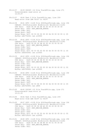 09:12:57 #139 CDCOPY -12 File TrackPFile.cpp, Line 271 
Unrecoverable read error at 
12:30.07 
09:12:57 #140 Text 0 File TrackPFile.cpp, Line 259 
Read error from LBA 56107 to 56107 
09:12:58 #141 SPTI -1128 File SCSIPassThrough.cpp, Line 196 
CdRom0: SCSIStatus(x02) WinError(0) NeroError(-1128) 
CDB Data: 0x28 00 00 00 DB 40 00 00 20 00 00 00 
Sense Key: 0x03 (KEY_MEDIUM_ERROR) 
Sense Code: 0x11 
Sense Qual: 0x05 
Sense Area: 0x71 00 03 00 00 00 00 0A 00 00 00 00 11 05 
Buffer x0b770240: Len x10000 
09:12:59 #142 SPTI -1128 File SCSIPassThrough.cpp, Line 196 
CdRom0: SCSIStatus(x02) WinError(0) NeroError(-1128) 
CDB Data: 0x28 00 00 00 DB 60 00 00 20 00 00 00 
Sense Key: 0x03 (KEY_MEDIUM_ERROR) 
Sense Code: 0x11 
Sense Qual: 0x05 
Sense Area: 0x71 00 03 00 00 00 00 0A 00 00 00 00 11 05 
Buffer x0b6f0040: Len x10000 
09:12:59 #143 SPTI -1128 File SCSIPassThrough.cpp, Line 196 
CdRom0: SCSIStatus(x02) WinError(0) NeroError(-1128) 
CDB Data: 0x28 00 00 00 DB 80 00 00 20 00 00 00 
Sense Key: 0x03 (KEY_MEDIUM_ERROR) 
Sense Code: 0x11 
Sense Qual: 0x05 
Sense Area: 0x71 00 03 00 00 00 00 0A 00 00 00 00 11 05 
Buffer x0b700080: Len x10000 
09:13:00 #144 SPTI -1128 File SCSIPassThrough.cpp, Line 196 
CdRom0: SCSIStatus(x02) WinError(0) NeroError(-1128) 
CDB Data: 0x28 00 00 00 DB 85 00 00 01 00 00 00 
Sense Key: 0x03 (KEY_MEDIUM_ERROR) 
Sense Code: 0x11 
Sense Qual: 0x05 
Sense Area: 0x71 00 03 00 00 00 00 0A 00 00 00 00 11 05 
Buffer x0b702880: Len x800 
09:13:00 #145 CDCOPY -12 File TrackPFile.cpp, Line 271 
Unrecoverable read error at 
12:31.22 
09:13:00 #146 Text 0 File TrackPFile.cpp, Line 259 
Read error from LBA 56197 to 56197 
09:13:00 #147 SPTI -1128 File SCSIPassThrough.cpp, Line 196 
CdRom0: SCSIStatus(x02) WinError(0) NeroError(-1128) 
CDB Data: 0x28 00 00 00 DB A0 00 00 20 00 00 00 
Sense Key: 0x03 (KEY_MEDIUM_ERROR) 
Sense Code: 0x11 
Sense Qual: 0x05 
Sense Area: 0x71 00 03 00 00 00 00 0A 00 00 00 00 11 05 
Buffer x0b7100c0: Len x10000 
09:13:01 #148 SPTI -1128 File SCSIPassThrough.cpp, Line 196 
CdRom0: SCSIStatus(x02) WinError(0) NeroError(-1128) 
CDB Data: 0x28 00 00 00 DB B8 00 00 01 00 00 00 
Sense Key: 0x03 (KEY_MEDIUM_ERROR) 
Sense Code: 0x11 
 