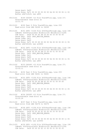 Sense Qual: 0x05 
Sense Area: 0x71 00 03 00 00 00 00 0A 00 00 00 00 11 05 
Buffer x0b71c0c0: Len x800 
09:13:01 #149 CDCOPY -12 File TrackPFile.cpp, Line 271 
Unrecoverable read error at 
12:31.73 
09:13:01 #150 Text 0 File TrackPFile.cpp, Line 259 
Read error from LBA 56248 to 56248 
09:13:01 #151 SPTI -1128 File SCSIPassThrough.cpp, Line 196 
CdRom0: SCSIStatus(x02) WinError(0) NeroError(-1128) 
CDB Data: 0x28 00 00 00 DB C0 00 00 20 00 00 00 
Sense Key: 0x03 (KEY_MEDIUM_ERROR) 
Sense Code: 0x11 
Sense Qual: 0x05 
Sense Area: 0x71 00 03 00 00 00 00 0A 00 00 00 00 11 05 
Buffer x0b720100: Len x10000 
09:13:02 #152 SPTI -1128 File SCSIPassThrough.cpp, Line 196 
CdRom0: SCSIStatus(x02) WinError(0) NeroError(-1128) 
CDB Data: 0x28 00 00 00 DB C5 00 00 01 00 00 00 
Sense Key: 0x03 (KEY_MEDIUM_ERROR) 
Sense Code: 0x11 
Sense Qual: 0x05 
Sense Area: 0x71 00 03 00 00 00 00 0A 00 00 00 00 11 05 
Buffer x0b722900: Len x800 
09:13:02 #153 CDCOPY -12 File TrackPFile.cpp, Line 271 
Unrecoverable read error at 
12:32.11 
09:13:02 #154 Text 0 File TrackPFile.cpp, Line 259 
Read error from LBA 56261 to 56261 
09:13:02 #155 SPTI -1128 File SCSIPassThrough.cpp, Line 196 
CdRom0: SCSIStatus(x02) WinError(0) NeroError(-1128) 
CDB Data: 0x28 00 00 00 DB D2 00 00 01 00 00 00 
Sense Key: 0x03 (KEY_MEDIUM_ERROR) 
Sense Code: 0x11 
Sense Qual: 0x05 
Sense Area: 0x71 00 03 00 00 00 00 0A 00 00 00 00 11 05 
Buffer x0b729100: Len x800 
09:13:02 #156 CDCOPY -12 File TrackPFile.cpp, Line 271 
Unrecoverable read error at 
12:32.24 
09:13:02 #157 Text 0 File TrackPFile.cpp, Line 259 
Read error from LBA 56274 to 56274 
09:13:03 #158 SPTI -1128 File SCSIPassThrough.cpp, Line 196 
CdRom0: SCSIStatus(x02) WinError(0) NeroError(-1128) 
CDB Data: 0x28 00 00 00 DC 00 00 00 20 00 00 00 
Sense Key: 0x03 (KEY_MEDIUM_ERROR) 
Sense Code: 0x11 
Sense Qual: 0x05 
Sense Area: 0x71 00 03 00 00 00 00 0A 00 00 00 00 11 05 
Buffer x0b740180: Len x10000 
09:13:03 #159 SPTI -1128 File SCSIPassThrough.cpp, Line 196 
CdRom0: SCSIStatus(x02) WinError(0) NeroError(-1128) 
CDB Data: 0x28 00 00 00 DC 12 00 00 01 00 00 00 
 