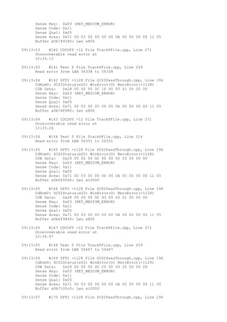 Sense Key: 0x03 (KEY_MEDIUM_ERROR) 
Sense Code: 0x11 
Sense Qual: 0x05 
Sense Area: 0x71 00 03 00 00 00 00 0A 00 00 00 00 11 05 
Buffer x0b749180: Len x800 
09:13:03 #160 CDCOPY -12 File TrackPFile.cpp, Line 271 
Unrecoverable read error at 
12:33.13 
09:13:03 #161 Text 0 File TrackPFile.cpp, Line 259 
Read error from LBA 56338 to 56338 
09:13:04 #162 SPTI -1128 File SCSIPassThrough.cpp, Line 196 
CdRom0: SCSIStatus(x02) WinError(0) NeroError(-1128) 
CDB Data: 0x28 00 00 00 DC 1F 00 00 01 00 00 00 
Sense Key: 0x03 (KEY_MEDIUM_ERROR) 
Sense Code: 0x11 
Sense Qual: 0x05 
Sense Area: 0x71 00 03 00 00 00 00 0A 00 00 00 00 11 05 
Buffer x0b74f980: Len x800 
09:13:04 #163 CDCOPY -12 File TrackPFile.cpp, Line 271 
Unrecoverable read error at 
12:33.26 
09:13:04 #164 Text 0 File TrackPFile.cpp, Line 214 
Read error from LBA 56351 to 56351 
09:13:05 #165 SPTI -1128 File SCSIPassThrough.cpp, Line 196 
CdRom0: SCSIStatus(x02) WinError(0) NeroError(-1128) 
CDB Data: 0x28 00 00 00 DC 80 00 00 20 00 00 00 
Sense Key: 0x03 (KEY_MEDIUM_ERROR) 
Sense Code: 0x11 
Sense Qual: 0x05 
Sense Area: 0x71 00 03 00 00 00 00 0A 00 00 00 00 11 05 
Buffer x0b6f0040: Len x10000 
09:13:05 #166 SPTI -1128 File SCSIPassThrough.cpp, Line 196 
CdRom0: SCSIStatus(x02) WinError(0) NeroError(-1128) 
CDB Data: 0x28 00 00 00 DC 93 00 00 01 00 00 00 
Sense Key: 0x03 (KEY_MEDIUM_ERROR) 
Sense Code: 0x11 
Sense Qual: 0x05 
Sense Area: 0x71 00 03 00 00 00 00 0A 00 00 00 00 11 05 
Buffer x0b6f9840: Len x800 
09:13:05 #167 CDCOPY -12 File TrackPFile.cpp, Line 271 
Unrecoverable read error at 
12:34.67 
09:13:05 #168 Text 0 File TrackPFile.cpp, Line 259 
Read error from LBA 56467 to 56467 
09:13:06 #169 SPTI -1128 File SCSIPassThrough.cpp, Line 196 
CdRom0: SCSIStatus(x02) WinError(0) NeroError(-1128) 
CDB Data: 0x28 00 00 00 DC C0 00 00 20 00 00 00 
Sense Key: 0x03 (KEY_MEDIUM_ERROR) 
Sense Code: 0x11 
Sense Qual: 0x05 
Sense Area: 0x71 00 03 00 00 00 00 0A 00 00 00 00 11 05 
Buffer x0b7100c0: Len x10000 
09:13:07 #170 SPTI -1128 File SCSIPassThrough.cpp, Line 196 
 