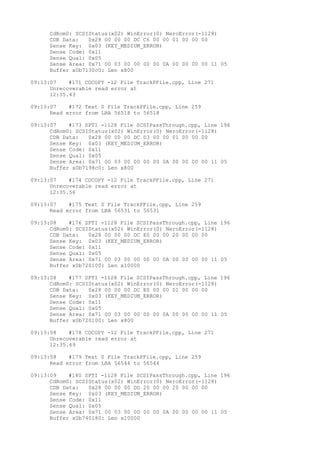 CdRom0: SCSIStatus(x02) WinError(0) NeroError(-1128) 
CDB Data: 0x28 00 00 00 DC C6 00 00 01 00 00 00 
Sense Key: 0x03 (KEY_MEDIUM_ERROR) 
Sense Code: 0x11 
Sense Qual: 0x05 
Sense Area: 0x71 00 03 00 00 00 00 0A 00 00 00 00 11 05 
Buffer x0b7130c0: Len x800 
09:13:07 #171 CDCOPY -12 File TrackPFile.cpp, Line 271 
Unrecoverable read error at 
12:35.43 
09:13:07 #172 Text 0 File TrackPFile.cpp, Line 259 
Read error from LBA 56518 to 56518 
09:13:07 #173 SPTI -1128 File SCSIPassThrough.cpp, Line 196 
CdRom0: SCSIStatus(x02) WinError(0) NeroError(-1128) 
CDB Data: 0x28 00 00 00 DC D3 00 00 01 00 00 00 
Sense Key: 0x03 (KEY_MEDIUM_ERROR) 
Sense Code: 0x11 
Sense Qual: 0x05 
Sense Area: 0x71 00 03 00 00 00 00 0A 00 00 00 00 11 05 
Buffer x0b7198c0: Len x800 
09:13:07 #174 CDCOPY -12 File TrackPFile.cpp, Line 271 
Unrecoverable read error at 
12:35.56 
09:13:07 #175 Text 0 File TrackPFile.cpp, Line 259 
Read error from LBA 56531 to 56531 
09:13:08 #176 SPTI -1128 File SCSIPassThrough.cpp, Line 196 
CdRom0: SCSIStatus(x02) WinError(0) NeroError(-1128) 
CDB Data: 0x28 00 00 00 DC E0 00 00 20 00 00 00 
Sense Key: 0x03 (KEY_MEDIUM_ERROR) 
Sense Code: 0x11 
Sense Qual: 0x05 
Sense Area: 0x71 00 03 00 00 00 00 0A 00 00 00 00 11 05 
Buffer x0b720100: Len x10000 
09:13:08 #177 SPTI -1128 File SCSIPassThrough.cpp, Line 196 
CdRom0: SCSIStatus(x02) WinError(0) NeroError(-1128) 
CDB Data: 0x28 00 00 00 DC E0 00 00 01 00 00 00 
Sense Key: 0x03 (KEY_MEDIUM_ERROR) 
Sense Code: 0x11 
Sense Qual: 0x05 
Sense Area: 0x71 00 03 00 00 00 00 0A 00 00 00 00 11 05 
Buffer x0b720100: Len x800 
09:13:08 #178 CDCOPY -12 File TrackPFile.cpp, Line 271 
Unrecoverable read error at 
12:35.69 
09:13:08 #179 Text 0 File TrackPFile.cpp, Line 259 
Read error from LBA 56544 to 56544 
09:13:09 #180 SPTI -1128 File SCSIPassThrough.cpp, Line 196 
CdRom0: SCSIStatus(x02) WinError(0) NeroError(-1128) 
CDB Data: 0x28 00 00 00 DD 20 00 00 20 00 00 00 
Sense Key: 0x03 (KEY_MEDIUM_ERROR) 
Sense Code: 0x11 
Sense Qual: 0x05 
Sense Area: 0x71 00 03 00 00 00 00 0A 00 00 00 00 11 05 
Buffer x0b740180: Len x10000 
 