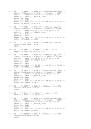 09:13:10 #181 SPTI -1128 File SCSIPassThrough.cpp, Line 196 
CdRom0: SCSIStatus(x02) WinError(0) NeroError(-1128) 
CDB Data: 0x28 00 00 00 DD 60 00 00 20 00 00 00 
Sense Key: 0x03 (KEY_MEDIUM_ERROR) 
Sense Code: 0x11 
Sense Qual: 0x05 
Sense Area: 0x71 00 03 00 00 00 00 0A 00 00 00 00 11 05 
Buffer x0b760200: Len x10000 
09:13:11 #182 SPTI -1128 File SCSIPassThrough.cpp, Line 196 
CdRom0: SCSIStatus(x02) WinError(0) NeroError(-1128) 
CDB Data: 0x28 00 00 00 DD 7A 00 00 01 00 00 00 
Sense Key: 0x03 (KEY_MEDIUM_ERROR) 
Sense Code: 0x11 
Sense Qual: 0x05 
Sense Area: 0x71 00 03 00 00 00 00 0A 00 00 00 00 11 05 
Buffer x0b76d200: Len x800 
09:13:11 #183 CDCOPY -12 File TrackPFile.cpp, Line 271 
Unrecoverable read error at 
12:37.73 
09:13:11 #184 Text 0 File TrackPFile.cpp, Line 259 
Read error from LBA 56698 to 56698 
09:13:11 #185 SPTI -1128 File SCSIPassThrough.cpp, Line 196 
CdRom0: SCSIStatus(x02) WinError(0) NeroError(-1128) 
CDB Data: 0x28 00 00 00 DD 80 00 00 20 00 00 00 
Sense Key: 0x03 (KEY_MEDIUM_ERROR) 
Sense Code: 0x11 
Sense Qual: 0x05 
Sense Area: 0x71 00 03 00 00 00 00 0A 00 00 00 00 11 05 
Buffer x0b770240: Len x10000 
09:13:11 #186 SPTI -1128 File SCSIPassThrough.cpp, Line 196 
CdRom0: SCSIStatus(x02) WinError(0) NeroError(-1128) 
CDB Data: 0x28 00 00 00 DD 87 00 00 01 00 00 00 
Sense Key: 0x03 (KEY_MEDIUM_ERROR) 
Sense Code: 0x11 
Sense Qual: 0x05 
Sense Area: 0x71 00 03 00 00 00 00 0A 00 00 00 00 11 05 
Buffer x0b773a40: Len x800 
09:13:11 #187 CDCOPY -12 File TrackPFile.cpp, Line 271 
Unrecoverable read error at 
12:38.11 
09:13:12 #188 Text 0 File TrackPFile.cpp, Line 259 
Read error from LBA 56711 to 56711 
09:13:12 #189 SPTI -1128 File SCSIPassThrough.cpp, Line 196 
CdRom0: SCSIStatus(x02) WinError(0) NeroError(-1128) 
CDB Data: 0x28 00 00 00 DD 94 00 00 01 00 00 00 
Sense Key: 0x03 (KEY_MEDIUM_ERROR) 
Sense Code: 0x11 
Sense Qual: 0x05 
Sense Area: 0x71 00 03 00 00 00 00 0A 00 00 00 00 11 05 
Buffer x0b77a240: Len x800 
09:13:12 #190 CDCOPY -12 File TrackPFile.cpp, Line 271 
Unrecoverable read error at 
12:38.24 
 