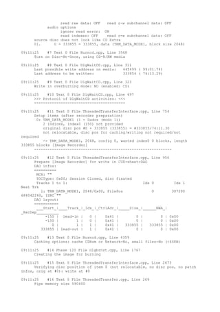 read raw data: OFF read r-w subchannel data: OFF 
audio options 
ignore read error: ON 
read indexes: OFF read r-w subchannel data: OFF 
source disc does not look like CD Extra 
01. 0 - 333855 = 333855, data (TRM_DATA_MODE1, block size 2048) 
09:11:25 #7 Text 0 File Burncd.cpp, Line 3568 
Turn on Disc-At-Once, using CD-R/RW media 
09:11:25 #8 Text 0 File DlgWaitCD.cpp, Line 311 
Last possible write address on media: 445499 ( 99:01.74) 
Last address to be written: 333854 ( 74:13.29) 
09:11:25 #9 Text 0 File DlgWaitCD.cpp, Line 323 
Write in overburning mode: NO (enabled: CD) 
09:11:25 #10 Text 0 File DlgWaitCD.cpp, Line 497 
>>> Protocol of DlgWaitCD activities: <<< 
========================================= 
09:11:25 #11 Text 0 File ThreadedTransferInterface.cpp, Line 754 
Setup items (after recorder preparation) 
0: TRM_DATA_MODE1 (1 - Dados (modo 1)) 
2 indices, index0 (150) not provided 
original disc pos #0 + 333855 (333855) = #333855/74:11.30 
not relocatable, disc pos for caching/writing not required/not 
required 
-> TRM_DATA_MODE1, 2048, config 0, wanted index0 0 blocks, length 
333855 blocks [Image Recorder] 
-------------------------------------------------------------- 
09:11:25 #12 Text 0 File ThreadedTransferInterface.cpp, Line 956 
Prepare [Image Recorder] for write in CUE-sheet-DAO 
DAO infos: 
========== 
MCN: "" 
TOCType: 0x00; Session Closed, disc fixated 
Tracks 1 to 1: Idx 0 Idx 1 
Next Trk 
1: TRM_DATA_MODE1, 2048/0x00, FilePos 0 307200 
684042240, ISRC "" 
DAO layout: 
=========== 
___Start_|____Track_|_Idx_|_CtrlAdr_|_____Size_|______NWA_| 
_RecDep__________ 
-150 | lead-in | 0 | 0x41 | 0 | 0 | 0x00 
-150 | 1 | 0 | 0x41 | 0 | 0 | 0x00 
0 | 1 | 1 | 0x41 | 333855 | 333855 | 0x00 
333855 | lead-out | 1 | 0x41 | 0 | 0 | 0x00 
09:11:25 #13 Text 0 File Burncd.cpp, Line 4359 
Caching options: cache CDRom or Network-No, small files-No (<64KB) 
09:11:25 #14 Phase 120 File dlgbrnst.cpp, Line 1767 
Creating the image for burning 
09:11:25 #15 Text 0 File ThreadedTransferInterface.cpp, Line 2673 
Verifying disc position of item 0 (not relocatable, no disc pos, no patch 
infos, orig at #0): write at #0 
09:11:25 #16 Text 0 File ThreadedTransfer.cpp, Line 269 
Pipe memory size 590400 
 