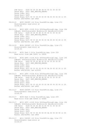 CDB Data: 0x28 00 00 00 DE 3B 00 00 01 00 00 00 
Sense Key: 0x03 (KEY_MEDIUM_ERROR) 
Sense Code: 0x11 
Sense Qual: 0x05 
Sense Area: 0x71 00 03 00 00 00 00 0A 00 00 00 00 11 05 
Buffer x0b73d940: Len x800 
09:13:15 #202 CDCOPY -12 File TrackPFile.cpp, Line 271 
Unrecoverable read error at 
12:40.41 
09:13:16 #203 SPTI -1128 File SCSIPassThrough.cpp, Line 196 
CdRom0: SCSIStatus(x02) WinError(0) NeroError(-1128) 
CDB Data: 0x28 00 00 00 DE 3C 00 00 01 00 00 00 
Sense Key: 0x03 (KEY_MEDIUM_ERROR) 
Sense Code: 0x11 
Sense Qual: 0x05 
Sense Area: 0x71 00 03 00 00 00 00 0A 00 00 00 00 11 05 
Buffer x0b73e140: Len x800 
09:13:16 #204 CDCOPY -12 File TrackPFile.cpp, Line 271 
Unrecoverable read error at 
12:40.42 
09:13:16 #205 Text 0 File TrackPFile.cpp, Line 259 
Read error from LBA 56891 to 56892 
09:13:16 #206 SPTI -1128 File SCSIPassThrough.cpp, Line 196 
CdRom0: SCSIStatus(x02) WinError(0) NeroError(-1128) 
CDB Data: 0x28 00 00 00 DE 40 00 00 20 00 00 00 
Sense Key: 0x03 (KEY_MEDIUM_ERROR) 
Sense Code: 0x11 
Sense Qual: 0x05 
Sense Area: 0x71 00 03 00 00 00 00 0A 00 00 00 00 11 05 
Buffer x0b740180: Len x10000 
09:13:17 #207 SPTI -1128 File SCSIPassThrough.cpp, Line 196 
CdRom0: SCSIStatus(x02) WinError(0) NeroError(-1128) 
CDB Data: 0x28 00 00 00 DE 48 00 00 01 00 00 00 
Sense Key: 0x03 (KEY_MEDIUM_ERROR) 
Sense Code: 0x11 
Sense Qual: 0x05 
Sense Area: 0x71 00 03 00 00 00 00 0A 00 00 00 00 11 05 
Buffer x0b744180: Len x800 
09:13:17 #208 CDCOPY -12 File TrackPFile.cpp, Line 271 
Unrecoverable read error at 
12:40.54 
09:13:17 #209 Text 0 File TrackPFile.cpp, Line 259 
Read error from LBA 56904 to 56904 
09:13:17 #210 SPTI -1128 File SCSIPassThrough.cpp, Line 196 
CdRom0: SCSIStatus(x02) WinError(0) NeroError(-1128) 
CDB Data: 0x28 00 00 00 DE 55 00 00 01 00 00 00 
Sense Key: 0x03 (KEY_MEDIUM_ERROR) 
Sense Code: 0x11 
Sense Qual: 0x05 
Sense Area: 0x71 00 03 00 00 00 00 0A 00 00 00 00 11 05 
Buffer x0b74a980: Len x800 
09:13:17 #211 CDCOPY -12 File TrackPFile.cpp, Line 271 
Unrecoverable read error at 
12:40.67 
 