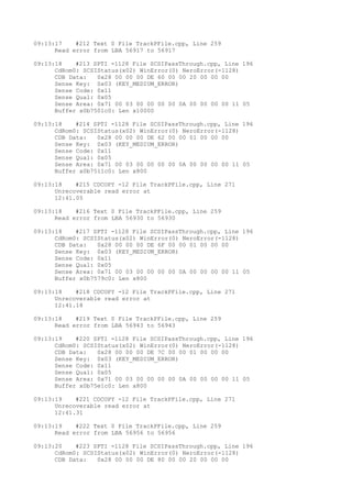09:13:17 #212 Text 0 File TrackPFile.cpp, Line 259 
Read error from LBA 56917 to 56917 
09:13:18 #213 SPTI -1128 File SCSIPassThrough.cpp, Line 196 
CdRom0: SCSIStatus(x02) WinError(0) NeroError(-1128) 
CDB Data: 0x28 00 00 00 DE 60 00 00 20 00 00 00 
Sense Key: 0x03 (KEY_MEDIUM_ERROR) 
Sense Code: 0x11 
Sense Qual: 0x05 
Sense Area: 0x71 00 03 00 00 00 00 0A 00 00 00 00 11 05 
Buffer x0b7501c0: Len x10000 
09:13:18 #214 SPTI -1128 File SCSIPassThrough.cpp, Line 196 
CdRom0: SCSIStatus(x02) WinError(0) NeroError(-1128) 
CDB Data: 0x28 00 00 00 DE 62 00 00 01 00 00 00 
Sense Key: 0x03 (KEY_MEDIUM_ERROR) 
Sense Code: 0x11 
Sense Qual: 0x05 
Sense Area: 0x71 00 03 00 00 00 00 0A 00 00 00 00 11 05 
Buffer x0b7511c0: Len x800 
09:13:18 #215 CDCOPY -12 File TrackPFile.cpp, Line 271 
Unrecoverable read error at 
12:41.05 
09:13:18 #216 Text 0 File TrackPFile.cpp, Line 259 
Read error from LBA 56930 to 56930 
09:13:18 #217 SPTI -1128 File SCSIPassThrough.cpp, Line 196 
CdRom0: SCSIStatus(x02) WinError(0) NeroError(-1128) 
CDB Data: 0x28 00 00 00 DE 6F 00 00 01 00 00 00 
Sense Key: 0x03 (KEY_MEDIUM_ERROR) 
Sense Code: 0x11 
Sense Qual: 0x05 
Sense Area: 0x71 00 03 00 00 00 00 0A 00 00 00 00 11 05 
Buffer x0b7579c0: Len x800 
09:13:18 #218 CDCOPY -12 File TrackPFile.cpp, Line 271 
Unrecoverable read error at 
12:41.18 
09:13:18 #219 Text 0 File TrackPFile.cpp, Line 259 
Read error from LBA 56943 to 56943 
09:13:19 #220 SPTI -1128 File SCSIPassThrough.cpp, Line 196 
CdRom0: SCSIStatus(x02) WinError(0) NeroError(-1128) 
CDB Data: 0x28 00 00 00 DE 7C 00 00 01 00 00 00 
Sense Key: 0x03 (KEY_MEDIUM_ERROR) 
Sense Code: 0x11 
Sense Qual: 0x05 
Sense Area: 0x71 00 03 00 00 00 00 0A 00 00 00 00 11 05 
Buffer x0b75e1c0: Len x800 
09:13:19 #221 CDCOPY -12 File TrackPFile.cpp, Line 271 
Unrecoverable read error at 
12:41.31 
09:13:19 #222 Text 0 File TrackPFile.cpp, Line 259 
Read error from LBA 56956 to 56956 
09:13:20 #223 SPTI -1128 File SCSIPassThrough.cpp, Line 196 
CdRom0: SCSIStatus(x02) WinError(0) NeroError(-1128) 
CDB Data: 0x28 00 00 00 DE 80 00 00 20 00 00 00 
 