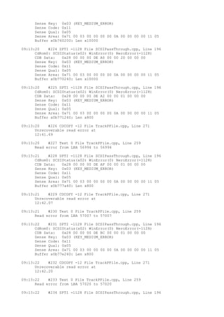 Sense Key: 0x03 (KEY_MEDIUM_ERROR) 
Sense Code: 0x11 
Sense Qual: 0x05 
Sense Area: 0x71 00 03 00 00 00 00 0A 00 00 00 00 11 05 
Buffer x0b760200: Len x10000 
09:13:20 #224 SPTI -1128 File SCSIPassThrough.cpp, Line 196 
CdRom0: SCSIStatus(x02) WinError(0) NeroError(-1128) 
CDB Data: 0x28 00 00 00 DE A0 00 00 20 00 00 00 
Sense Key: 0x03 (KEY_MEDIUM_ERROR) 
Sense Code: 0x11 
Sense Qual: 0x05 
Sense Area: 0x71 00 03 00 00 00 00 0A 00 00 00 00 11 05 
Buffer x0b770240: Len x10000 
09:13:20 #225 SPTI -1128 File SCSIPassThrough.cpp, Line 196 
CdRom0: SCSIStatus(x02) WinError(0) NeroError(-1128) 
CDB Data: 0x28 00 00 00 DE A2 00 00 01 00 00 00 
Sense Key: 0x03 (KEY_MEDIUM_ERROR) 
Sense Code: 0x11 
Sense Qual: 0x05 
Sense Area: 0x71 00 03 00 00 00 00 0A 00 00 00 00 11 05 
Buffer x0b771240: Len x800 
09:13:20 #226 CDCOPY -12 File TrackPFile.cpp, Line 271 
Unrecoverable read error at 
12:41.69 
09:13:20 #227 Text 0 File TrackPFile.cpp, Line 259 
Read error from LBA 56994 to 56994 
09:13:21 #228 SPTI -1128 File SCSIPassThrough.cpp, Line 196 
CdRom0: SCSIStatus(x02) WinError(0) NeroError(-1128) 
CDB Data: 0x28 00 00 00 DE AF 00 00 01 00 00 00 
Sense Key: 0x03 (KEY_MEDIUM_ERROR) 
Sense Code: 0x11 
Sense Qual: 0x05 
Sense Area: 0x71 00 03 00 00 00 00 0A 00 00 00 00 11 05 
Buffer x0b777a40: Len x800 
09:13:21 #229 CDCOPY -12 File TrackPFile.cpp, Line 271 
Unrecoverable read error at 
12:42.07 
09:13:21 #230 Text 0 File TrackPFile.cpp, Line 259 
Read error from LBA 57007 to 57007 
09:13:22 #231 SPTI -1128 File SCSIPassThrough.cpp, Line 196 
CdRom0: SCSIStatus(x02) WinError(0) NeroError(-1128) 
CDB Data: 0x28 00 00 00 DE BC 00 00 01 00 00 00 
Sense Key: 0x03 (KEY_MEDIUM_ERROR) 
Sense Code: 0x11 
Sense Qual: 0x05 
Sense Area: 0x71 00 03 00 00 00 00 0A 00 00 00 00 11 05 
Buffer x0b77e240: Len x800 
09:13:22 #232 CDCOPY -12 File TrackPFile.cpp, Line 271 
Unrecoverable read error at 
12:42.20 
09:13:22 #233 Text 0 File TrackPFile.cpp, Line 259 
Read error from LBA 57020 to 57020 
09:13:22 #234 SPTI -1128 File SCSIPassThrough.cpp, Line 196 
 
