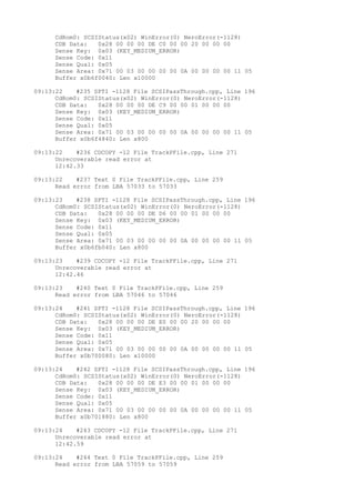 CdRom0: SCSIStatus(x02) WinError(0) NeroError(-1128) 
CDB Data: 0x28 00 00 00 DE C0 00 00 20 00 00 00 
Sense Key: 0x03 (KEY_MEDIUM_ERROR) 
Sense Code: 0x11 
Sense Qual: 0x05 
Sense Area: 0x71 00 03 00 00 00 00 0A 00 00 00 00 11 05 
Buffer x0b6f0040: Len x10000 
09:13:22 #235 SPTI -1128 File SCSIPassThrough.cpp, Line 196 
CdRom0: SCSIStatus(x02) WinError(0) NeroError(-1128) 
CDB Data: 0x28 00 00 00 DE C9 00 00 01 00 00 00 
Sense Key: 0x03 (KEY_MEDIUM_ERROR) 
Sense Code: 0x11 
Sense Qual: 0x05 
Sense Area: 0x71 00 03 00 00 00 00 0A 00 00 00 00 11 05 
Buffer x0b6f4840: Len x800 
09:13:22 #236 CDCOPY -12 File TrackPFile.cpp, Line 271 
Unrecoverable read error at 
12:42.33 
09:13:22 #237 Text 0 File TrackPFile.cpp, Line 259 
Read error from LBA 57033 to 57033 
09:13:23 #238 SPTI -1128 File SCSIPassThrough.cpp, Line 196 
CdRom0: SCSIStatus(x02) WinError(0) NeroError(-1128) 
CDB Data: 0x28 00 00 00 DE D6 00 00 01 00 00 00 
Sense Key: 0x03 (KEY_MEDIUM_ERROR) 
Sense Code: 0x11 
Sense Qual: 0x05 
Sense Area: 0x71 00 03 00 00 00 00 0A 00 00 00 00 11 05 
Buffer x0b6fb040: Len x800 
09:13:23 #239 CDCOPY -12 File TrackPFile.cpp, Line 271 
Unrecoverable read error at 
12:42.46 
09:13:23 #240 Text 0 File TrackPFile.cpp, Line 259 
Read error from LBA 57046 to 57046 
09:13:24 #241 SPTI -1128 File SCSIPassThrough.cpp, Line 196 
CdRom0: SCSIStatus(x02) WinError(0) NeroError(-1128) 
CDB Data: 0x28 00 00 00 DE E0 00 00 20 00 00 00 
Sense Key: 0x03 (KEY_MEDIUM_ERROR) 
Sense Code: 0x11 
Sense Qual: 0x05 
Sense Area: 0x71 00 03 00 00 00 00 0A 00 00 00 00 11 05 
Buffer x0b700080: Len x10000 
09:13:24 #242 SPTI -1128 File SCSIPassThrough.cpp, Line 196 
CdRom0: SCSIStatus(x02) WinError(0) NeroError(-1128) 
CDB Data: 0x28 00 00 00 DE E3 00 00 01 00 00 00 
Sense Key: 0x03 (KEY_MEDIUM_ERROR) 
Sense Code: 0x11 
Sense Qual: 0x05 
Sense Area: 0x71 00 03 00 00 00 00 0A 00 00 00 00 11 05 
Buffer x0b701880: Len x800 
09:13:24 #243 CDCOPY -12 File TrackPFile.cpp, Line 271 
Unrecoverable read error at 
12:42.59 
09:13:24 #244 Text 0 File TrackPFile.cpp, Line 259 
Read error from LBA 57059 to 57059 
 