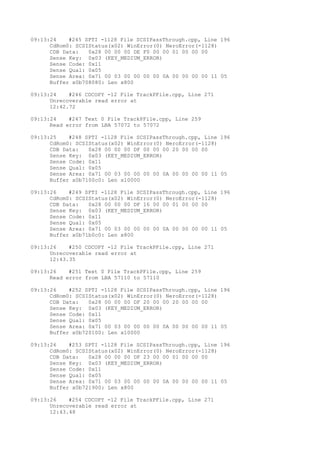 09:13:24 #245 SPTI -1128 File SCSIPassThrough.cpp, Line 196 
CdRom0: SCSIStatus(x02) WinError(0) NeroError(-1128) 
CDB Data: 0x28 00 00 00 DE F0 00 00 01 00 00 00 
Sense Key: 0x03 (KEY_MEDIUM_ERROR) 
Sense Code: 0x11 
Sense Qual: 0x05 
Sense Area: 0x71 00 03 00 00 00 00 0A 00 00 00 00 11 05 
Buffer x0b708080: Len x800 
09:13:24 #246 CDCOPY -12 File TrackPFile.cpp, Line 271 
Unrecoverable read error at 
12:42.72 
09:13:24 #247 Text 0 File TrackPFile.cpp, Line 259 
Read error from LBA 57072 to 57072 
09:13:25 #248 SPTI -1128 File SCSIPassThrough.cpp, Line 196 
CdRom0: SCSIStatus(x02) WinError(0) NeroError(-1128) 
CDB Data: 0x28 00 00 00 DF 00 00 00 20 00 00 00 
Sense Key: 0x03 (KEY_MEDIUM_ERROR) 
Sense Code: 0x11 
Sense Qual: 0x05 
Sense Area: 0x71 00 03 00 00 00 00 0A 00 00 00 00 11 05 
Buffer x0b7100c0: Len x10000 
09:13:26 #249 SPTI -1128 File SCSIPassThrough.cpp, Line 196 
CdRom0: SCSIStatus(x02) WinError(0) NeroError(-1128) 
CDB Data: 0x28 00 00 00 DF 16 00 00 01 00 00 00 
Sense Key: 0x03 (KEY_MEDIUM_ERROR) 
Sense Code: 0x11 
Sense Qual: 0x05 
Sense Area: 0x71 00 03 00 00 00 00 0A 00 00 00 00 11 05 
Buffer x0b71b0c0: Len x800 
09:13:26 #250 CDCOPY -12 File TrackPFile.cpp, Line 271 
Unrecoverable read error at 
12:43.35 
09:13:26 #251 Text 0 File TrackPFile.cpp, Line 259 
Read error from LBA 57110 to 57110 
09:13:26 #252 SPTI -1128 File SCSIPassThrough.cpp, Line 196 
CdRom0: SCSIStatus(x02) WinError(0) NeroError(-1128) 
CDB Data: 0x28 00 00 00 DF 20 00 00 20 00 00 00 
Sense Key: 0x03 (KEY_MEDIUM_ERROR) 
Sense Code: 0x11 
Sense Qual: 0x05 
Sense Area: 0x71 00 03 00 00 00 00 0A 00 00 00 00 11 05 
Buffer x0b720100: Len x10000 
09:13:26 #253 SPTI -1128 File SCSIPassThrough.cpp, Line 196 
CdRom0: SCSIStatus(x02) WinError(0) NeroError(-1128) 
CDB Data: 0x28 00 00 00 DF 23 00 00 01 00 00 00 
Sense Key: 0x03 (KEY_MEDIUM_ERROR) 
Sense Code: 0x11 
Sense Qual: 0x05 
Sense Area: 0x71 00 03 00 00 00 00 0A 00 00 00 00 11 05 
Buffer x0b721900: Len x800 
09:13:26 #254 CDCOPY -12 File TrackPFile.cpp, Line 271 
Unrecoverable read error at 
12:43.48 
 