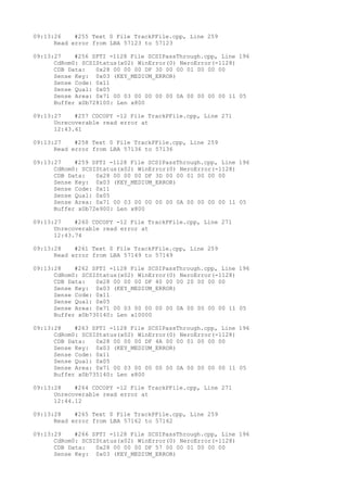 09:13:26 #255 Text 0 File TrackPFile.cpp, Line 259 
Read error from LBA 57123 to 57123 
09:13:27 #256 SPTI -1128 File SCSIPassThrough.cpp, Line 196 
CdRom0: SCSIStatus(x02) WinError(0) NeroError(-1128) 
CDB Data: 0x28 00 00 00 DF 30 00 00 01 00 00 00 
Sense Key: 0x03 (KEY_MEDIUM_ERROR) 
Sense Code: 0x11 
Sense Qual: 0x05 
Sense Area: 0x71 00 03 00 00 00 00 0A 00 00 00 00 11 05 
Buffer x0b728100: Len x800 
09:13:27 #257 CDCOPY -12 File TrackPFile.cpp, Line 271 
Unrecoverable read error at 
12:43.61 
09:13:27 #258 Text 0 File TrackPFile.cpp, Line 259 
Read error from LBA 57136 to 57136 
09:13:27 #259 SPTI -1128 File SCSIPassThrough.cpp, Line 196 
CdRom0: SCSIStatus(x02) WinError(0) NeroError(-1128) 
CDB Data: 0x28 00 00 00 DF 3D 00 00 01 00 00 00 
Sense Key: 0x03 (KEY_MEDIUM_ERROR) 
Sense Code: 0x11 
Sense Qual: 0x05 
Sense Area: 0x71 00 03 00 00 00 00 0A 00 00 00 00 11 05 
Buffer x0b72e900: Len x800 
09:13:27 #260 CDCOPY -12 File TrackPFile.cpp, Line 271 
Unrecoverable read error at 
12:43.74 
09:13:28 #261 Text 0 File TrackPFile.cpp, Line 259 
Read error from LBA 57149 to 57149 
09:13:28 #262 SPTI -1128 File SCSIPassThrough.cpp, Line 196 
CdRom0: SCSIStatus(x02) WinError(0) NeroError(-1128) 
CDB Data: 0x28 00 00 00 DF 40 00 00 20 00 00 00 
Sense Key: 0x03 (KEY_MEDIUM_ERROR) 
Sense Code: 0x11 
Sense Qual: 0x05 
Sense Area: 0x71 00 03 00 00 00 00 0A 00 00 00 00 11 05 
Buffer x0b730140: Len x10000 
09:13:28 #263 SPTI -1128 File SCSIPassThrough.cpp, Line 196 
CdRom0: SCSIStatus(x02) WinError(0) NeroError(-1128) 
CDB Data: 0x28 00 00 00 DF 4A 00 00 01 00 00 00 
Sense Key: 0x03 (KEY_MEDIUM_ERROR) 
Sense Code: 0x11 
Sense Qual: 0x05 
Sense Area: 0x71 00 03 00 00 00 00 0A 00 00 00 00 11 05 
Buffer x0b735140: Len x800 
09:13:28 #264 CDCOPY -12 File TrackPFile.cpp, Line 271 
Unrecoverable read error at 
12:44.12 
09:13:28 #265 Text 0 File TrackPFile.cpp, Line 259 
Read error from LBA 57162 to 57162 
09:13:29 #266 SPTI -1128 File SCSIPassThrough.cpp, Line 196 
CdRom0: SCSIStatus(x02) WinError(0) NeroError(-1128) 
CDB Data: 0x28 00 00 00 DF 57 00 00 01 00 00 00 
Sense Key: 0x03 (KEY_MEDIUM_ERROR) 
 