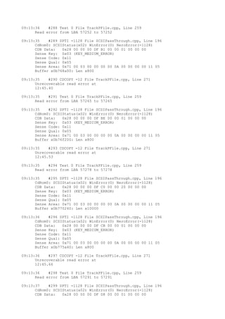 09:13:34 #288 Text 0 File TrackPFile.cpp, Line 259 
Read error from LBA 57252 to 57252 
09:13:35 #289 SPTI -1128 File SCSIPassThrough.cpp, Line 196 
CdRom0: SCSIStatus(x02) WinError(0) NeroError(-1128) 
CDB Data: 0x28 00 00 00 DF B1 00 00 01 00 00 00 
Sense Key: 0x03 (KEY_MEDIUM_ERROR) 
Sense Code: 0x11 
Sense Qual: 0x05 
Sense Area: 0x71 00 03 00 00 00 00 0A 00 00 00 00 11 05 
Buffer x0b768a00: Len x800 
09:13:35 #290 CDCOPY -12 File TrackPFile.cpp, Line 271 
Unrecoverable read error at 
12:45.40 
09:13:35 #291 Text 0 File TrackPFile.cpp, Line 259 
Read error from LBA 57265 to 57265 
09:13:35 #292 SPTI -1128 File SCSIPassThrough.cpp, Line 196 
CdRom0: SCSIStatus(x02) WinError(0) NeroError(-1128) 
CDB Data: 0x28 00 00 00 DF BE 00 00 01 00 00 00 
Sense Key: 0x03 (KEY_MEDIUM_ERROR) 
Sense Code: 0x11 
Sense Qual: 0x05 
Sense Area: 0x71 00 03 00 00 00 00 0A 00 00 00 00 11 05 
Buffer x0b76f200: Len x800 
09:13:35 #293 CDCOPY -12 File TrackPFile.cpp, Line 271 
Unrecoverable read error at 
12:45.53 
09:13:35 #294 Text 0 File TrackPFile.cpp, Line 259 
Read error from LBA 57278 to 57278 
09:13:35 #295 SPTI -1128 File SCSIPassThrough.cpp, Line 196 
CdRom0: SCSIStatus(x02) WinError(0) NeroError(-1128) 
CDB Data: 0x28 00 00 00 DF C0 00 00 20 00 00 00 
Sense Key: 0x03 (KEY_MEDIUM_ERROR) 
Sense Code: 0x11 
Sense Qual: 0x05 
Sense Area: 0x71 00 03 00 00 00 00 0A 00 00 00 00 11 05 
Buffer x0b770240: Len x10000 
09:13:36 #296 SPTI -1128 File SCSIPassThrough.cpp, Line 196 
CdRom0: SCSIStatus(x02) WinError(0) NeroError(-1128) 
CDB Data: 0x28 00 00 00 DF CB 00 00 01 00 00 00 
Sense Key: 0x03 (KEY_MEDIUM_ERROR) 
Sense Code: 0x11 
Sense Qual: 0x05 
Sense Area: 0x71 00 03 00 00 00 00 0A 00 00 00 00 11 05 
Buffer x0b775a40: Len x800 
09:13:36 #297 CDCOPY -12 File TrackPFile.cpp, Line 271 
Unrecoverable read error at 
12:45.66 
09:13:36 #298 Text 0 File TrackPFile.cpp, Line 259 
Read error from LBA 57291 to 57291 
09:13:37 #299 SPTI -1128 File SCSIPassThrough.cpp, Line 196 
CdRom0: SCSIStatus(x02) WinError(0) NeroError(-1128) 
CDB Data: 0x28 00 00 00 DF D8 00 00 01 00 00 00 
 