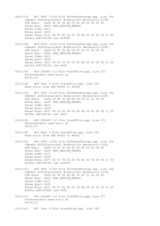09:11:59 #17 SPTI -1128 File SCSIPassThrough.cpp, Line 196 
CdRom0: SCSIStatus(x02) WinError(0) NeroError(-1128) 
CDB Data: 0x28 00 00 00 AD C0 00 00 20 00 00 00 
Sense Key: 0x03 (KEY_MEDIUM_ERROR) 
Sense Code: 0x11 
Sense Qual: 0x05 
Sense Area: 0x71 00 03 00 00 00 00 0A 00 00 00 00 11 05 
Buffer x0b730140: Len x10000 
09:12:00 #18 SPTI -1128 File SCSIPassThrough.cpp, Line 196 
CdRom0: SCSIStatus(x02) WinError(0) NeroError(-1128) 
CDB Data: 0x28 00 00 00 AD CA 00 00 01 00 00 00 
Sense Key: 0x03 (KEY_MEDIUM_ERROR) 
Sense Code: 0x11 
Sense Qual: 0x05 
Sense Area: 0x71 00 03 00 00 00 00 0A 00 00 00 00 11 05 
Buffer x0b735140: Len x800 
09:12:00 #19 CDCOPY -12 File TrackPFile.cpp, Line 271 
Unrecoverable read error at 
09:55.15 
09:12:00 #20 Text 0 File TrackPFile.cpp, Line 259 
Read error from LBA 44490 to 44490 
09:12:00 #21 SPTI -1128 File SCSIPassThrough.cpp, Line 196 
CdRom0: SCSIStatus(x02) WinError(0) NeroError(-1128) 
CDB Data: 0x28 00 00 00 AD D6 00 00 01 00 00 00 
Sense Key: 0x03 (KEY_MEDIUM_ERROR) 
Sense Code: 0x11 
Sense Qual: 0x05 
Sense Area: 0x71 00 03 00 00 00 00 0A 00 00 00 00 11 05 
Buffer x0b73b140: Len x800 
09:12:00 #22 CDCOPY -12 File TrackPFile.cpp, Line 271 
Unrecoverable read error at 
09:55.27 
09:12:00 #23 Text 0 File TrackPFile.cpp, Line 259 
Read error from LBA 44502 to 44502 
09:12:02 #24 SPTI -1128 File SCSIPassThrough.cpp, Line 196 
CdRom0: SCSIStatus(x02) WinError(0) NeroError(-1128) 
CDB Data: 0x28 00 00 00 AD E0 00 00 20 00 00 00 
Sense Key: 0x03 (KEY_MEDIUM_ERROR) 
Sense Code: 0x11 
Sense Qual: 0x05 
Sense Area: 0x71 00 03 00 00 00 00 0A 00 00 00 00 11 05 
Buffer x0b740180: Len x10000 
09:12:03 #25 SPTI -1128 File SCSIPassThrough.cpp, Line 196 
CdRom0: SCSIStatus(x02) WinError(0) NeroError(-1128) 
CDB Data: 0x28 00 00 00 AD EF 00 00 01 00 00 00 
Sense Key: 0x03 (KEY_MEDIUM_ERROR) 
Sense Code: 0x11 
Sense Qual: 0x05 
Sense Area: 0x71 00 03 00 00 00 00 0A 00 00 00 00 11 05 
Buffer x0b747980: Len x800 
09:12:03 #26 CDCOPY -12 File TrackPFile.cpp, Line 271 
Unrecoverable read error at 
09:55.52 
09:12:03 #27 Text 0 File TrackPFile.cpp, Line 259 
 