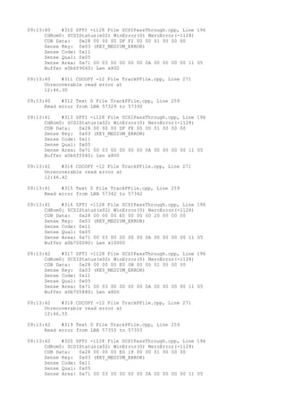 09:13:40 #310 SPTI -1128 File SCSIPassThrough.cpp, Line 196 
CdRom0: SCSIStatus(x02) WinError(0) NeroError(-1128) 
CDB Data: 0x28 00 00 00 DF F2 00 00 01 00 00 00 
Sense Key: 0x03 (KEY_MEDIUM_ERROR) 
Sense Code: 0x11 
Sense Qual: 0x05 
Sense Area: 0x71 00 03 00 00 00 00 0A 00 00 00 00 11 05 
Buffer x0b6f9040: Len x800 
09:13:40 #311 CDCOPY -12 File TrackPFile.cpp, Line 271 
Unrecoverable read error at 
12:46.30 
09:13:40 #312 Text 0 File TrackPFile.cpp, Line 259 
Read error from LBA 57329 to 57330 
09:13:41 #313 SPTI -1128 File SCSIPassThrough.cpp, Line 196 
CdRom0: SCSIStatus(x02) WinError(0) NeroError(-1128) 
CDB Data: 0x28 00 00 00 DF FE 00 00 01 00 00 00 
Sense Key: 0x03 (KEY_MEDIUM_ERROR) 
Sense Code: 0x11 
Sense Qual: 0x05 
Sense Area: 0x71 00 03 00 00 00 00 0A 00 00 00 00 11 05 
Buffer x0b6ff040: Len x800 
09:13:41 #314 CDCOPY -12 File TrackPFile.cpp, Line 271 
Unrecoverable read error at 
12:46.42 
09:13:41 #315 Text 0 File TrackPFile.cpp, Line 259 
Read error from LBA 57342 to 57342 
09:13:41 #316 SPTI -1128 File SCSIPassThrough.cpp, Line 196 
CdRom0: SCSIStatus(x02) WinError(0) NeroError(-1128) 
CDB Data: 0x28 00 00 00 E0 00 00 00 20 00 00 00 
Sense Key: 0x03 (KEY_MEDIUM_ERROR) 
Sense Code: 0x11 
Sense Qual: 0x05 
Sense Area: 0x71 00 03 00 00 00 00 0A 00 00 00 00 11 05 
Buffer x0b700080: Len x10000 
09:13:42 #317 SPTI -1128 File SCSIPassThrough.cpp, Line 196 
CdRom0: SCSIStatus(x02) WinError(0) NeroError(-1128) 
CDB Data: 0x28 00 00 00 E0 0B 00 00 01 00 00 00 
Sense Key: 0x03 (KEY_MEDIUM_ERROR) 
Sense Code: 0x11 
Sense Qual: 0x05 
Sense Area: 0x71 00 03 00 00 00 00 0A 00 00 00 00 11 05 
Buffer x0b705880: Len x800 
09:13:42 #318 CDCOPY -12 File TrackPFile.cpp, Line 271 
Unrecoverable read error at 
12:46.55 
09:13:42 #319 Text 0 File TrackPFile.cpp, Line 259 
Read error from LBA 57355 to 57355 
09:13:42 #320 SPTI -1128 File SCSIPassThrough.cpp, Line 196 
CdRom0: SCSIStatus(x02) WinError(0) NeroError(-1128) 
CDB Data: 0x28 00 00 00 E0 18 00 00 01 00 00 00 
Sense Key: 0x03 (KEY_MEDIUM_ERROR) 
Sense Code: 0x11 
Sense Qual: 0x05 
Sense Area: 0x71 00 03 00 00 00 00 0A 00 00 00 00 11 05 
 