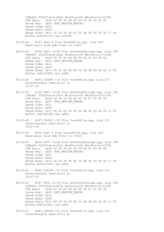 CdRom0: SCSIStatus(x02) WinError(0) NeroError(-1128) 
CDB Data: 0x28 00 00 00 E0 40 00 00 20 00 00 00 
Sense Key: 0x03 (KEY_MEDIUM_ERROR) 
Sense Code: 0x11 
Sense Qual: 0x05 
Sense Area: 0x71 00 03 00 00 00 00 0A 00 00 00 00 11 05 
Buffer x0b720100: Len x10000 
09:13:45 #333 Text 0 File TrackPFile.cpp, Line 259 
Read error from LBA 57407 to 57407 
09:13:45 #334 SPTI -1128 File SCSIPassThrough.cpp, Line 196 
CdRom0: SCSIStatus(x02) WinError(0) NeroError(-1128) 
CDB Data: 0x28 00 00 00 E0 4B 00 00 01 00 00 00 
Sense Key: 0x03 (KEY_MEDIUM_ERROR) 
Sense Code: 0x11 
Sense Qual: 0x05 
Sense Area: 0x71 00 03 00 00 00 00 0A 00 00 00 00 11 05 
Buffer x0b725900: Len x800 
09:13:45 #335 CDCOPY -12 File TrackPFile.cpp, Line 271 
Unrecoverable read error at 
12:47.44 
09:13:46 #336 SPTI -1128 File SCSIPassThrough.cpp, Line 196 
CdRom0: SCSIStatus(x02) WinError(0) NeroError(-1128) 
CDB Data: 0x28 00 00 00 E0 4C 00 00 01 00 00 00 
Sense Key: 0x03 (KEY_MEDIUM_ERROR) 
Sense Code: 0x11 
Sense Qual: 0x05 
Sense Area: 0x71 00 03 00 00 00 00 0A 00 00 00 00 11 05 
Buffer x0b726100: Len x800 
09:13:46 #337 CDCOPY -12 File TrackPFile.cpp, Line 271 
Unrecoverable read error at 
12:47.45 
09:13:46 #338 Text 0 File TrackPFile.cpp, Line 259 
Read error from LBA 57419 to 57420 
09:13:47 #339 SPTI -1128 File SCSIPassThrough.cpp, Line 196 
CdRom0: SCSIStatus(x02) WinError(0) NeroError(-1128) 
CDB Data: 0x28 00 00 00 E0 58 00 00 01 00 00 00 
Sense Key: 0x03 (KEY_MEDIUM_ERROR) 
Sense Code: 0x11 
Sense Qual: 0x05 
Sense Area: 0x71 00 03 00 00 00 00 0A 00 00 00 00 11 05 
Buffer x0b72c100: Len x800 
09:13:47 #340 CDCOPY -12 File TrackPFile.cpp, Line 271 
Unrecoverable read error at 
12:47.57 
09:13:47 #341 SPTI -1128 File SCSIPassThrough.cpp, Line 196 
CdRom0: SCSIStatus(x02) WinError(0) NeroError(-1128) 
CDB Data: 0x28 00 00 00 E0 59 00 00 01 00 00 00 
Sense Key: 0x03 (KEY_MEDIUM_ERROR) 
Sense Code: 0x11 
Sense Qual: 0x05 
Sense Area: 0x71 00 03 00 00 00 00 0A 00 00 00 00 11 05 
Buffer x0b72c900: Len x800 
09:13:47 #342 CDCOPY -12 File TrackPFile.cpp, Line 271 
Unrecoverable read error at 
 