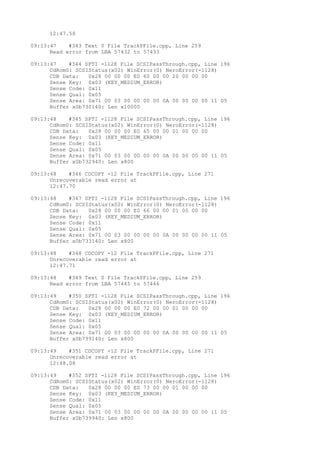 12:47.58 
09:13:47 #343 Text 0 File TrackPFile.cpp, Line 259 
Read error from LBA 57432 to 57433 
09:13:47 #344 SPTI -1128 File SCSIPassThrough.cpp, Line 196 
CdRom0: SCSIStatus(x02) WinError(0) NeroError(-1128) 
CDB Data: 0x28 00 00 00 E0 60 00 00 20 00 00 00 
Sense Key: 0x03 (KEY_MEDIUM_ERROR) 
Sense Code: 0x11 
Sense Qual: 0x05 
Sense Area: 0x71 00 03 00 00 00 00 0A 00 00 00 00 11 05 
Buffer x0b730140: Len x10000 
09:13:48 #345 SPTI -1128 File SCSIPassThrough.cpp, Line 196 
CdRom0: SCSIStatus(x02) WinError(0) NeroError(-1128) 
CDB Data: 0x28 00 00 00 E0 65 00 00 01 00 00 00 
Sense Key: 0x03 (KEY_MEDIUM_ERROR) 
Sense Code: 0x11 
Sense Qual: 0x05 
Sense Area: 0x71 00 03 00 00 00 00 0A 00 00 00 00 11 05 
Buffer x0b732940: Len x800 
09:13:48 #346 CDCOPY -12 File TrackPFile.cpp, Line 271 
Unrecoverable read error at 
12:47.70 
09:13:48 #347 SPTI -1128 File SCSIPassThrough.cpp, Line 196 
CdRom0: SCSIStatus(x02) WinError(0) NeroError(-1128) 
CDB Data: 0x28 00 00 00 E0 66 00 00 01 00 00 00 
Sense Key: 0x03 (KEY_MEDIUM_ERROR) 
Sense Code: 0x11 
Sense Qual: 0x05 
Sense Area: 0x71 00 03 00 00 00 00 0A 00 00 00 00 11 05 
Buffer x0b733140: Len x800 
09:13:48 #348 CDCOPY -12 File TrackPFile.cpp, Line 271 
Unrecoverable read error at 
12:47.71 
09:13:48 #349 Text 0 File TrackPFile.cpp, Line 259 
Read error from LBA 57445 to 57446 
09:13:49 #350 SPTI -1128 File SCSIPassThrough.cpp, Line 196 
CdRom0: SCSIStatus(x02) WinError(0) NeroError(-1128) 
CDB Data: 0x28 00 00 00 E0 72 00 00 01 00 00 00 
Sense Key: 0x03 (KEY_MEDIUM_ERROR) 
Sense Code: 0x11 
Sense Qual: 0x05 
Sense Area: 0x71 00 03 00 00 00 00 0A 00 00 00 00 11 05 
Buffer x0b739140: Len x800 
09:13:49 #351 CDCOPY -12 File TrackPFile.cpp, Line 271 
Unrecoverable read error at 
12:48.08 
09:13:49 #352 SPTI -1128 File SCSIPassThrough.cpp, Line 196 
CdRom0: SCSIStatus(x02) WinError(0) NeroError(-1128) 
CDB Data: 0x28 00 00 00 E0 73 00 00 01 00 00 00 
Sense Key: 0x03 (KEY_MEDIUM_ERROR) 
Sense Code: 0x11 
Sense Qual: 0x05 
Sense Area: 0x71 00 03 00 00 00 00 0A 00 00 00 00 11 05 
Buffer x0b739940: Len x800 
 