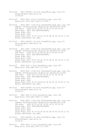 09:13:49 #353 CDCOPY -12 File TrackPFile.cpp, Line 271 
Unrecoverable read error at 
12:48.09 
09:13:49 #354 Text 0 File TrackPFile.cpp, Line 259 
Read error from LBA 57458 to 57459 
09:13:50 #355 SPTI -1128 File SCSIPassThrough.cpp, Line 196 
CdRom0: SCSIStatus(x02) WinError(0) NeroError(-1128) 
CDB Data: 0x28 00 00 00 E0 7F 00 00 01 00 00 00 
Sense Key: 0x03 (KEY_MEDIUM_ERROR) 
Sense Code: 0x11 
Sense Qual: 0x05 
Sense Area: 0x71 00 03 00 00 00 00 0A 00 00 00 00 11 05 
Buffer x0b73f940: Len x800 
09:13:50 #356 CDCOPY -12 File TrackPFile.cpp, Line 271 
Unrecoverable read error at 
12:48.21 
09:13:50 #357 SPTI -1128 File SCSIPassThrough.cpp, Line 196 
CdRom0: SCSIStatus(x02) WinError(0) NeroError(-1128) 
CDB Data: 0x28 00 00 00 E0 80 00 00 20 00 00 00 
Sense Key: 0x03 (KEY_MEDIUM_ERROR) 
Sense Code: 0x11 
Sense Qual: 0x05 
Sense Area: 0x71 00 03 00 00 00 00 0A 00 00 00 00 11 05 
Buffer x0b740180: Len x10000 
09:13:50 #358 Text 0 File TrackPFile.cpp, Line 259 
Read error from LBA 57471 to 57471 
09:13:51 #359 SPTI -1128 File SCSIPassThrough.cpp, Line 196 
CdRom0: SCSIStatus(x02) WinError(0) NeroError(-1128) 
CDB Data: 0x28 00 00 00 E0 8C 00 00 01 00 00 00 
Sense Key: 0x03 (KEY_MEDIUM_ERROR) 
Sense Code: 0x11 
Sense Qual: 0x05 
Sense Area: 0x71 00 03 00 00 00 00 0A 00 00 00 00 11 05 
Buffer x0b746180: Len x800 
09:13:51 #360 CDCOPY -12 File TrackPFile.cpp, Line 271 
Unrecoverable read error at 
12:48.34 
09:13:51 #361 Text 0 File TrackPFile.cpp, Line 259 
Read error from LBA 57484 to 57484 
09:13:51 #362 SPTI -1128 File SCSIPassThrough.cpp, Line 196 
CdRom0: SCSIStatus(x02) WinError(0) NeroError(-1128) 
CDB Data: 0x28 00 00 00 E0 99 00 00 01 00 00 00 
Sense Key: 0x03 (KEY_MEDIUM_ERROR) 
Sense Code: 0x11 
Sense Qual: 0x05 
Sense Area: 0x71 00 03 00 00 00 00 0A 00 00 00 00 11 05 
Buffer x0b74c980: Len x800 
09:13:51 #363 CDCOPY -12 File TrackPFile.cpp, Line 271 
Unrecoverable read error at 
12:48.47 
09:13:51 #364 Text 0 File TrackPFile.cpp, Line 259 
Read error from LBA 57497 to 57497 
 