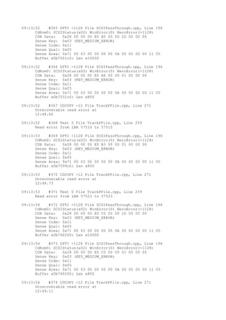 09:13:52 #365 SPTI -1128 File SCSIPassThrough.cpp, Line 196 
CdRom0: SCSIStatus(x02) WinError(0) NeroError(-1128) 
CDB Data: 0x28 00 00 00 E0 A0 00 00 20 00 00 00 
Sense Key: 0x03 (KEY_MEDIUM_ERROR) 
Sense Code: 0x11 
Sense Qual: 0x05 
Sense Area: 0x71 00 03 00 00 00 00 0A 00 00 00 00 11 05 
Buffer x0b7501c0: Len x10000 
09:13:52 #366 SPTI -1128 File SCSIPassThrough.cpp, Line 196 
CdRom0: SCSIStatus(x02) WinError(0) NeroError(-1128) 
CDB Data: 0x28 00 00 00 E0 A6 00 00 01 00 00 00 
Sense Key: 0x03 (KEY_MEDIUM_ERROR) 
Sense Code: 0x11 
Sense Qual: 0x05 
Sense Area: 0x71 00 03 00 00 00 00 0A 00 00 00 00 11 05 
Buffer x0b7531c0: Len x800 
09:13:52 #367 CDCOPY -12 File TrackPFile.cpp, Line 271 
Unrecoverable read error at 
12:48.60 
09:13:52 #368 Text 0 File TrackPFile.cpp, Line 259 
Read error from LBA 57510 to 57510 
09:13:53 #369 SPTI -1128 File SCSIPassThrough.cpp, Line 196 
CdRom0: SCSIStatus(x02) WinError(0) NeroError(-1128) 
CDB Data: 0x28 00 00 00 E0 B3 00 00 01 00 00 00 
Sense Key: 0x03 (KEY_MEDIUM_ERROR) 
Sense Code: 0x11 
Sense Qual: 0x05 
Sense Area: 0x71 00 03 00 00 00 00 0A 00 00 00 00 11 05 
Buffer x0b7599c0: Len x800 
09:13:53 #370 CDCOPY -12 File TrackPFile.cpp, Line 271 
Unrecoverable read error at 
12:48.73 
09:13:53 #371 Text 0 File TrackPFile.cpp, Line 259 
Read error from LBA 57523 to 57523 
09:13:54 #372 SPTI -1128 File SCSIPassThrough.cpp, Line 196 
CdRom0: SCSIStatus(x02) WinError(0) NeroError(-1128) 
CDB Data: 0x28 00 00 00 E0 C0 00 00 20 00 00 00 
Sense Key: 0x03 (KEY_MEDIUM_ERROR) 
Sense Code: 0x11 
Sense Qual: 0x05 
Sense Area: 0x71 00 03 00 00 00 00 0A 00 00 00 00 11 05 
Buffer x0b760200: Len x10000 
09:13:54 #373 SPTI -1128 File SCSIPassThrough.cpp, Line 196 
CdRom0: SCSIStatus(x02) WinError(0) NeroError(-1128) 
CDB Data: 0x28 00 00 00 E0 C0 00 00 01 00 00 00 
Sense Key: 0x03 (KEY_MEDIUM_ERROR) 
Sense Code: 0x11 
Sense Qual: 0x05 
Sense Area: 0x71 00 03 00 00 00 00 0A 00 00 00 00 11 05 
Buffer x0b760200: Len x800 
09:13:54 #374 CDCOPY -12 File TrackPFile.cpp, Line 271 
Unrecoverable read error at 
12:49.11 
 