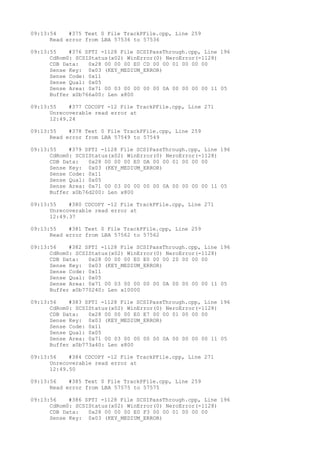 09:13:54 #375 Text 0 File TrackPFile.cpp, Line 259 
Read error from LBA 57536 to 57536 
09:13:55 #376 SPTI -1128 File SCSIPassThrough.cpp, Line 196 
CdRom0: SCSIStatus(x02) WinError(0) NeroError(-1128) 
CDB Data: 0x28 00 00 00 E0 CD 00 00 01 00 00 00 
Sense Key: 0x03 (KEY_MEDIUM_ERROR) 
Sense Code: 0x11 
Sense Qual: 0x05 
Sense Area: 0x71 00 03 00 00 00 00 0A 00 00 00 00 11 05 
Buffer x0b766a00: Len x800 
09:13:55 #377 CDCOPY -12 File TrackPFile.cpp, Line 271 
Unrecoverable read error at 
12:49.24 
09:13:55 #378 Text 0 File TrackPFile.cpp, Line 259 
Read error from LBA 57549 to 57549 
09:13:55 #379 SPTI -1128 File SCSIPassThrough.cpp, Line 196 
CdRom0: SCSIStatus(x02) WinError(0) NeroError(-1128) 
CDB Data: 0x28 00 00 00 E0 DA 00 00 01 00 00 00 
Sense Key: 0x03 (KEY_MEDIUM_ERROR) 
Sense Code: 0x11 
Sense Qual: 0x05 
Sense Area: 0x71 00 03 00 00 00 00 0A 00 00 00 00 11 05 
Buffer x0b76d200: Len x800 
09:13:55 #380 CDCOPY -12 File TrackPFile.cpp, Line 271 
Unrecoverable read error at 
12:49.37 
09:13:55 #381 Text 0 File TrackPFile.cpp, Line 259 
Read error from LBA 57562 to 57562 
09:13:56 #382 SPTI -1128 File SCSIPassThrough.cpp, Line 196 
CdRom0: SCSIStatus(x02) WinError(0) NeroError(-1128) 
CDB Data: 0x28 00 00 00 E0 E0 00 00 20 00 00 00 
Sense Key: 0x03 (KEY_MEDIUM_ERROR) 
Sense Code: 0x11 
Sense Qual: 0x05 
Sense Area: 0x71 00 03 00 00 00 00 0A 00 00 00 00 11 05 
Buffer x0b770240: Len x10000 
09:13:56 #383 SPTI -1128 File SCSIPassThrough.cpp, Line 196 
CdRom0: SCSIStatus(x02) WinError(0) NeroError(-1128) 
CDB Data: 0x28 00 00 00 E0 E7 00 00 01 00 00 00 
Sense Key: 0x03 (KEY_MEDIUM_ERROR) 
Sense Code: 0x11 
Sense Qual: 0x05 
Sense Area: 0x71 00 03 00 00 00 00 0A 00 00 00 00 11 05 
Buffer x0b773a40: Len x800 
09:13:56 #384 CDCOPY -12 File TrackPFile.cpp, Line 271 
Unrecoverable read error at 
12:49.50 
09:13:56 #385 Text 0 File TrackPFile.cpp, Line 259 
Read error from LBA 57575 to 57575 
09:13:56 #386 SPTI -1128 File SCSIPassThrough.cpp, Line 196 
CdRom0: SCSIStatus(x02) WinError(0) NeroError(-1128) 
CDB Data: 0x28 00 00 00 E0 F3 00 00 01 00 00 00 
Sense Key: 0x03 (KEY_MEDIUM_ERROR) 
 