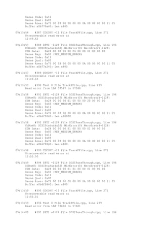 Sense Code: 0x11 
Sense Qual: 0x05 
Sense Area: 0x71 00 03 00 00 00 00 0A 00 00 00 00 11 05 
Buffer x0b779a40: Len x800 
09:13:56 #387 CDCOPY -12 File TrackPFile.cpp, Line 271 
Unrecoverable read error at 
12:49.62 
09:13:57 #388 SPTI -1128 File SCSIPassThrough.cpp, Line 196 
CdRom0: SCSIStatus(x02) WinError(0) NeroError(-1128) 
CDB Data: 0x28 00 00 00 E0 F4 00 00 01 00 00 00 
Sense Key: 0x03 (KEY_MEDIUM_ERROR) 
Sense Code: 0x11 
Sense Qual: 0x05 
Sense Area: 0x71 00 03 00 00 00 00 0A 00 00 00 00 11 05 
Buffer x0b77a240: Len x800 
09:13:57 #389 CDCOPY -12 File TrackPFile.cpp, Line 271 
Unrecoverable read error at 
12:49.63 
09:13:57 #390 Text 0 File TrackPFile.cpp, Line 259 
Read error from LBA 57587 to 57588 
09:13:58 #391 SPTI -1128 File SCSIPassThrough.cpp, Line 196 
CdRom0: SCSIStatus(x02) WinError(0) NeroError(-1128) 
CDB Data: 0x28 00 00 00 E1 00 00 00 20 00 00 00 
Sense Key: 0x03 (KEY_MEDIUM_ERROR) 
Sense Code: 0x11 
Sense Qual: 0x05 
Sense Area: 0x71 00 03 00 00 00 00 0A 00 00 00 00 11 05 
Buffer x0b6f0040: Len x10000 
09:13:58 #392 SPTI -1128 File SCSIPassThrough.cpp, Line 196 
CdRom0: SCSIStatus(x02) WinError(0) NeroError(-1128) 
CDB Data: 0x28 00 00 00 E1 00 00 00 01 00 00 00 
Sense Key: 0x03 (KEY_MEDIUM_ERROR) 
Sense Code: 0x11 
Sense Qual: 0x05 
Sense Area: 0x71 00 03 00 00 00 00 0A 00 00 00 00 11 05 
Buffer x0b6f0040: Len x800 
09:13:58 #393 CDCOPY -12 File TrackPFile.cpp, Line 271 
Unrecoverable read error at 
12:50.00 
09:13:59 #394 SPTI -1128 File SCSIPassThrough.cpp, Line 196 
CdRom0: SCSIStatus(x02) WinError(0) NeroError(-1128) 
CDB Data: 0x28 00 00 00 E1 01 00 00 01 00 00 00 
Sense Key: 0x03 (KEY_MEDIUM_ERROR) 
Sense Code: 0x11 
Sense Qual: 0x05 
Sense Area: 0x71 00 03 00 00 00 00 0A 00 00 00 00 11 05 
Buffer x0b6f0840: Len x800 
09:13:59 #395 CDCOPY -12 File TrackPFile.cpp, Line 271 
Unrecoverable read error at 
12:50.01 
09:13:59 #396 Text 0 File TrackPFile.cpp, Line 259 
Read error from LBA 57600 to 57601 
09:14:00 #397 SPTI -1128 File SCSIPassThrough.cpp, Line 196 
 