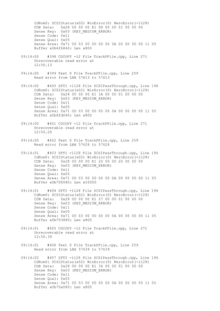 CdRom0: SCSIStatus(x02) WinError(0) NeroError(-1128) 
CDB Data: 0x28 00 00 00 E1 0D 00 00 01 00 00 00 
Sense Key: 0x03 (KEY_MEDIUM_ERROR) 
Sense Code: 0x11 
Sense Qual: 0x05 
Sense Area: 0x71 00 03 00 00 00 00 0A 00 00 00 00 11 05 
Buffer x0b6f6840: Len x800 
09:14:00 #398 CDCOPY -12 File TrackPFile.cpp, Line 271 
Unrecoverable read error at 
12:50.13 
09:14:00 #399 Text 0 File TrackPFile.cpp, Line 259 
Read error from LBA 57613 to 57613 
09:14:00 #400 SPTI -1128 File SCSIPassThrough.cpp, Line 196 
CdRom0: SCSIStatus(x02) WinError(0) NeroError(-1128) 
CDB Data: 0x28 00 00 00 E1 1A 00 00 01 00 00 00 
Sense Key: 0x03 (KEY_MEDIUM_ERROR) 
Sense Code: 0x11 
Sense Qual: 0x05 
Sense Area: 0x71 00 03 00 00 00 00 0A 00 00 00 00 11 05 
Buffer x0b6fd040: Len x800 
09:14:00 #401 CDCOPY -12 File TrackPFile.cpp, Line 271 
Unrecoverable read error at 
12:50.26 
09:14:00 #402 Text 0 File TrackPFile.cpp, Line 259 
Read error from LBA 57626 to 57626 
09:14:01 #403 SPTI -1128 File SCSIPassThrough.cpp, Line 196 
CdRom0: SCSIStatus(x02) WinError(0) NeroError(-1128) 
CDB Data: 0x28 00 00 00 E1 20 00 00 20 00 00 00 
Sense Key: 0x03 (KEY_MEDIUM_ERROR) 
Sense Code: 0x11 
Sense Qual: 0x05 
Sense Area: 0x71 00 03 00 00 00 00 0A 00 00 00 00 11 05 
Buffer x0b700080: Len x10000 
09:14:01 #404 SPTI -1128 File SCSIPassThrough.cpp, Line 196 
CdRom0: SCSIStatus(x02) WinError(0) NeroError(-1128) 
CDB Data: 0x28 00 00 00 E1 27 00 00 01 00 00 00 
Sense Key: 0x03 (KEY_MEDIUM_ERROR) 
Sense Code: 0x11 
Sense Qual: 0x05 
Sense Area: 0x71 00 03 00 00 00 00 0A 00 00 00 00 11 05 
Buffer x0b703880: Len x800 
09:14:01 #405 CDCOPY -12 File TrackPFile.cpp, Line 271 
Unrecoverable read error at 
12:50.39 
09:14:01 #406 Text 0 File TrackPFile.cpp, Line 259 
Read error from LBA 57639 to 57639 
09:14:02 #407 SPTI -1128 File SCSIPassThrough.cpp, Line 196 
CdRom0: SCSIStatus(x02) WinError(0) NeroError(-1128) 
CDB Data: 0x28 00 00 00 E1 34 00 00 01 00 00 00 
Sense Key: 0x03 (KEY_MEDIUM_ERROR) 
Sense Code: 0x11 
Sense Qual: 0x05 
Sense Area: 0x71 00 03 00 00 00 00 0A 00 00 00 00 11 05 
Buffer x0b70a080: Len x800 
 