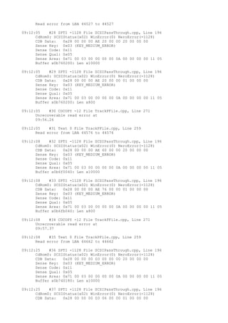Read error from LBA 44527 to 44527 
09:12:05 #28 SPTI -1128 File SCSIPassThrough.cpp, Line 196 
CdRom0: SCSIStatus(x02) WinError(0) NeroError(-1128) 
CDB Data: 0x28 00 00 00 AE 20 00 00 20 00 00 00 
Sense Key: 0x03 (KEY_MEDIUM_ERROR) 
Sense Code: 0x11 
Sense Qual: 0x05 
Sense Area: 0x71 00 03 00 00 00 00 0A 00 00 00 00 11 05 
Buffer x0b760200: Len x10000 
09:12:05 #29 SPTI -1128 File SCSIPassThrough.cpp, Line 196 
CdRom0: SCSIStatus(x02) WinError(0) NeroError(-1128) 
CDB Data: 0x28 00 00 00 AE 20 00 00 01 00 00 00 
Sense Key: 0x03 (KEY_MEDIUM_ERROR) 
Sense Code: 0x11 
Sense Qual: 0x05 
Sense Area: 0x71 00 03 00 00 00 00 0A 00 00 00 00 11 05 
Buffer x0b760200: Len x800 
09:12:05 #30 CDCOPY -12 File TrackPFile.cpp, Line 271 
Unrecoverable read error at 
09:56.26 
09:12:05 #31 Text 0 File TrackPFile.cpp, Line 259 
Read error from LBA 44576 to 44576 
09:12:08 #32 SPTI -1128 File SCSIPassThrough.cpp, Line 196 
CdRom0: SCSIStatus(x02) WinError(0) NeroError(-1128) 
CDB Data: 0x28 00 00 00 AE 60 00 00 20 00 00 00 
Sense Key: 0x03 (KEY_MEDIUM_ERROR) 
Sense Code: 0x11 
Sense Qual: 0x05 
Sense Area: 0x71 00 03 00 00 00 00 0A 00 00 00 00 11 05 
Buffer x0b6f0040: Len x10000 
09:12:08 #33 SPTI -1128 File SCSIPassThrough.cpp, Line 196 
CdRom0: SCSIStatus(x02) WinError(0) NeroError(-1128) 
CDB Data: 0x28 00 00 00 AE 76 00 00 01 00 00 00 
Sense Key: 0x03 (KEY_MEDIUM_ERROR) 
Sense Code: 0x11 
Sense Qual: 0x05 
Sense Area: 0x71 00 03 00 00 00 00 0A 00 00 00 00 11 05 
Buffer x0b6fb040: Len x800 
09:12:08 #34 CDCOPY -12 File TrackPFile.cpp, Line 271 
Unrecoverable read error at 
09:57.37 
09:12:08 #35 Text 0 File TrackPFile.cpp, Line 259 
Read error from LBA 44662 to 44662 
09:12:25 #36 SPTI -1128 File SCSIPassThrough.cpp, Line 196 
CdRom0: SCSIStatus(x02) WinError(0) NeroError(-1128) 
CDB Data: 0x28 00 00 00 D3 00 00 00 20 00 00 00 
Sense Key: 0x03 (KEY_MEDIUM_ERROR) 
Sense Code: 0x11 
Sense Qual: 0x05 
Sense Area: 0x71 00 03 00 00 00 00 0A 00 00 00 00 11 05 
Buffer x0b740180: Len x10000 
09:12:25 #37 SPTI -1128 File SCSIPassThrough.cpp, Line 196 
CdRom0: SCSIStatus(x02) WinError(0) NeroError(-1128) 
CDB Data: 0x28 00 00 00 D3 06 00 00 01 00 00 00 
 