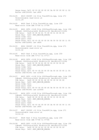 Sense Area: 0x71 00 03 00 00 00 00 0A 00 00 00 00 11 05 
Buffer x0b724100: Len x800 
09:14:05 #419 CDCOPY -12 File TrackPFile.cpp, Line 271 
Unrecoverable read error at 
12:51.29 
09:14:05 #420 Text 0 File TrackPFile.cpp, Line 259 
Read error from LBA 57704 to 57704 
09:14:05 #421 SPTI -1128 File SCSIPassThrough.cpp, Line 196 
CdRom0: SCSIStatus(x02) WinError(0) NeroError(-1128) 
CDB Data: 0x28 00 00 00 E1 75 00 00 01 00 00 00 
Sense Key: 0x03 (KEY_MEDIUM_ERROR) 
Sense Code: 0x11 
Sense Qual: 0x05 
Sense Area: 0x71 00 03 00 00 00 00 0A 00 00 00 00 11 05 
Buffer x0b72a900: Len x800 
09:14:05 #422 CDCOPY -12 File TrackPFile.cpp, Line 271 
Unrecoverable read error at 
12:51.42 
09:14:05 #423 Text 0 File TrackPFile.cpp, Line 259 
Read error from LBA 57717 to 57717 
09:14:06 #424 SPTI -1128 File SCSIPassThrough.cpp, Line 196 
CdRom0: SCSIStatus(x02) WinError(0) NeroError(-1128) 
CDB Data: 0x28 00 00 00 E1 80 00 00 20 00 00 00 
Sense Key: 0x03 (KEY_MEDIUM_ERROR) 
Sense Code: 0x11 
Sense Qual: 0x05 
Sense Area: 0x71 00 03 00 00 00 00 0A 00 00 00 00 11 05 
Buffer x0b730140: Len x10000 
09:14:07 #425 SPTI -1128 File SCSIPassThrough.cpp, Line 196 
CdRom0: SCSIStatus(x02) WinError(0) NeroError(-1128) 
CDB Data: 0x28 00 00 00 E1 A0 00 00 20 00 00 00 
Sense Key: 0x03 (KEY_MEDIUM_ERROR) 
Sense Code: 0x11 
Sense Qual: 0x05 
Sense Area: 0x71 00 03 00 00 00 00 0A 00 00 00 00 11 05 
Buffer x0b740180: Len x10000 
09:14:07 #426 SPTI -1128 File SCSIPassThrough.cpp, Line 196 
CdRom0: SCSIStatus(x02) WinError(0) NeroError(-1128) 
CDB Data: 0x28 00 00 00 E1 A8 00 00 01 00 00 00 
Sense Key: 0x03 (KEY_MEDIUM_ERROR) 
Sense Code: 0x11 
Sense Qual: 0x05 
Sense Area: 0x71 00 03 00 00 00 00 0A 00 00 00 00 11 05 
Buffer x0b744180: Len x800 
09:14:07 #427 CDCOPY -12 File TrackPFile.cpp, Line 271 
Unrecoverable read error at 
12:52.18 
09:14:07 #428 Text 0 File TrackPFile.cpp, Line 259 
Read error from LBA 57768 to 57768 
09:14:08 #429 SPTI -1128 File SCSIPassThrough.cpp, Line 196 
CdRom0: SCSIStatus(x02) WinError(0) NeroError(-1128) 
CDB Data: 0x28 00 00 00 E1 C0 00 00 20 00 00 00 
Sense Key: 0x03 (KEY_MEDIUM_ERROR) 
 