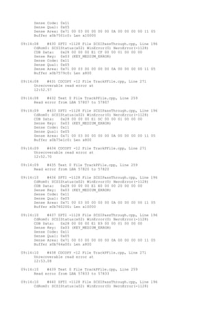 Sense Code: 0x11 
Sense Qual: 0x05 
Sense Area: 0x71 00 03 00 00 00 00 0A 00 00 00 00 11 05 
Buffer x0b7501c0: Len x10000 
09:14:08 #430 SPTI -1128 File SCSIPassThrough.cpp, Line 196 
CdRom0: SCSIStatus(x02) WinError(0) NeroError(-1128) 
CDB Data: 0x28 00 00 00 E1 CF 00 00 01 00 00 00 
Sense Key: 0x03 (KEY_MEDIUM_ERROR) 
Sense Code: 0x11 
Sense Qual: 0x05 
Sense Area: 0x71 00 03 00 00 00 00 0A 00 00 00 00 11 05 
Buffer x0b7579c0: Len x800 
09:14:08 #431 CDCOPY -12 File TrackPFile.cpp, Line 271 
Unrecoverable read error at 
12:52.57 
09:14:08 #432 Text 0 File TrackPFile.cpp, Line 259 
Read error from LBA 57807 to 57807 
09:14:09 #433 SPTI -1128 File SCSIPassThrough.cpp, Line 196 
CdRom0: SCSIStatus(x02) WinError(0) NeroError(-1128) 
CDB Data: 0x28 00 00 00 E1 DC 00 00 01 00 00 00 
Sense Key: 0x03 (KEY_MEDIUM_ERROR) 
Sense Code: 0x11 
Sense Qual: 0x05 
Sense Area: 0x71 00 03 00 00 00 00 0A 00 00 00 00 11 05 
Buffer x0b75e1c0: Len x800 
09:14:09 #434 CDCOPY -12 File TrackPFile.cpp, Line 271 
Unrecoverable read error at 
12:52.70 
09:14:09 #435 Text 0 File TrackPFile.cpp, Line 259 
Read error from LBA 57820 to 57820 
09:14:10 #436 SPTI -1128 File SCSIPassThrough.cpp, Line 196 
CdRom0: SCSIStatus(x02) WinError(0) NeroError(-1128) 
CDB Data: 0x28 00 00 00 E1 E0 00 00 20 00 00 00 
Sense Key: 0x03 (KEY_MEDIUM_ERROR) 
Sense Code: 0x11 
Sense Qual: 0x05 
Sense Area: 0x71 00 03 00 00 00 00 0A 00 00 00 00 11 05 
Buffer x0b760200: Len x10000 
09:14:10 #437 SPTI -1128 File SCSIPassThrough.cpp, Line 196 
CdRom0: SCSIStatus(x02) WinError(0) NeroError(-1128) 
CDB Data: 0x28 00 00 00 E1 E9 00 00 01 00 00 00 
Sense Key: 0x03 (KEY_MEDIUM_ERROR) 
Sense Code: 0x11 
Sense Qual: 0x05 
Sense Area: 0x71 00 03 00 00 00 00 0A 00 00 00 00 11 05 
Buffer x0b764a00: Len x800 
09:14:10 #438 CDCOPY -12 File TrackPFile.cpp, Line 271 
Unrecoverable read error at 
12:53.08 
09:14:10 #439 Text 0 File TrackPFile.cpp, Line 259 
Read error from LBA 57833 to 57833 
09:14:10 #440 SPTI -1128 File SCSIPassThrough.cpp, Line 196 
CdRom0: SCSIStatus(x02) WinError(0) NeroError(-1128) 
 