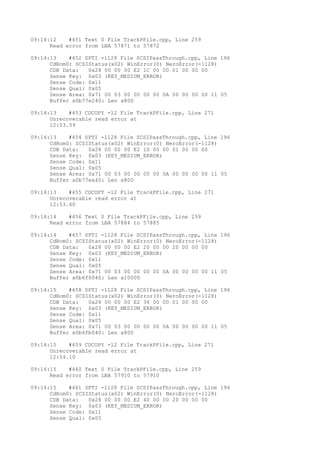09:14:12 #451 Text 0 File TrackPFile.cpp, Line 259 
Read error from LBA 57871 to 57872 
09:14:13 #452 SPTI -1128 File SCSIPassThrough.cpp, Line 196 
CdRom0: SCSIStatus(x02) WinError(0) NeroError(-1128) 
CDB Data: 0x28 00 00 00 E2 1C 00 00 01 00 00 00 
Sense Key: 0x03 (KEY_MEDIUM_ERROR) 
Sense Code: 0x11 
Sense Qual: 0x05 
Sense Area: 0x71 00 03 00 00 00 00 0A 00 00 00 00 11 05 
Buffer x0b77e240: Len x800 
09:14:13 #453 CDCOPY -12 File TrackPFile.cpp, Line 271 
Unrecoverable read error at 
12:53.59 
09:14:13 #454 SPTI -1128 File SCSIPassThrough.cpp, Line 196 
CdRom0: SCSIStatus(x02) WinError(0) NeroError(-1128) 
CDB Data: 0x28 00 00 00 E2 1D 00 00 01 00 00 00 
Sense Key: 0x03 (KEY_MEDIUM_ERROR) 
Sense Code: 0x11 
Sense Qual: 0x05 
Sense Area: 0x71 00 03 00 00 00 00 0A 00 00 00 00 11 05 
Buffer x0b77ea40: Len x800 
09:14:13 #455 CDCOPY -12 File TrackPFile.cpp, Line 271 
Unrecoverable read error at 
12:53.60 
09:14:14 #456 Text 0 File TrackPFile.cpp, Line 259 
Read error from LBA 57884 to 57885 
09:14:14 #457 SPTI -1128 File SCSIPassThrough.cpp, Line 196 
CdRom0: SCSIStatus(x02) WinError(0) NeroError(-1128) 
CDB Data: 0x28 00 00 00 E2 20 00 00 20 00 00 00 
Sense Key: 0x03 (KEY_MEDIUM_ERROR) 
Sense Code: 0x11 
Sense Qual: 0x05 
Sense Area: 0x71 00 03 00 00 00 00 0A 00 00 00 00 11 05 
Buffer x0b6f0040: Len x10000 
09:14:15 #458 SPTI -1128 File SCSIPassThrough.cpp, Line 196 
CdRom0: SCSIStatus(x02) WinError(0) NeroError(-1128) 
CDB Data: 0x28 00 00 00 E2 36 00 00 01 00 00 00 
Sense Key: 0x03 (KEY_MEDIUM_ERROR) 
Sense Code: 0x11 
Sense Qual: 0x05 
Sense Area: 0x71 00 03 00 00 00 00 0A 00 00 00 00 11 05 
Buffer x0b6fb040: Len x800 
09:14:15 #459 CDCOPY -12 File TrackPFile.cpp, Line 271 
Unrecoverable read error at 
12:54.10 
09:14:15 #460 Text 0 File TrackPFile.cpp, Line 259 
Read error from LBA 57910 to 57910 
09:14:15 #461 SPTI -1128 File SCSIPassThrough.cpp, Line 196 
CdRom0: SCSIStatus(x02) WinError(0) NeroError(-1128) 
CDB Data: 0x28 00 00 00 E2 40 00 00 20 00 00 00 
Sense Key: 0x03 (KEY_MEDIUM_ERROR) 
Sense Code: 0x11 
Sense Qual: 0x05 
 