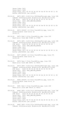 Sense Code: 0x11 
Sense Qual: 0x05 
Sense Area: 0x71 00 03 00 00 00 00 0A 00 00 00 00 11 05 
Buffer x0b720100: Len x10000 
09:14:18 #473 SPTI -1128 File SCSIPassThrough.cpp, Line 196 
CdRom0: SCSIStatus(x02) WinError(0) NeroError(-1128) 
CDB Data: 0x28 00 00 00 E2 84 00 00 01 00 00 00 
Sense Key: 0x03 (KEY_MEDIUM_ERROR) 
Sense Code: 0x11 
Sense Qual: 0x05 
Sense Area: 0x71 00 03 00 00 00 00 0A 00 00 00 00 11 05 
Buffer x0b722100: Len x800 
09:14:18 #474 CDCOPY -12 File TrackPFile.cpp, Line 271 
Unrecoverable read error at 
12:55.13 
09:14:18 #475 Text 0 File TrackPFile.cpp, Line 259 
Read error from LBA 57988 to 57988 
09:14:19 #476 SPTI -1128 File SCSIPassThrough.cpp, Line 196 
CdRom0: SCSIStatus(x02) WinError(0) NeroError(-1128) 
CDB Data: 0x28 00 00 00 E2 91 00 00 01 00 00 00 
Sense Key: 0x03 (KEY_MEDIUM_ERROR) 
Sense Code: 0x11 
Sense Qual: 0x05 
Sense Area: 0x71 00 03 00 00 00 00 0A 00 00 00 00 11 05 
Buffer x0b728900: Len x800 
09:14:19 #477 CDCOPY -12 File TrackPFile.cpp, Line 271 
Unrecoverable read error at 
12:55.26 
09:14:19 #478 Text 0 File TrackPFile.cpp, Line 259 
Read error from LBA 58001 to 58001 
09:14:19 #479 SPTI -1128 File SCSIPassThrough.cpp, Line 196 
CdRom0: SCSIStatus(x02) WinError(0) NeroError(-1128) 
CDB Data: 0x28 00 00 00 E2 9E 00 00 01 00 00 00 
Sense Key: 0x03 (KEY_MEDIUM_ERROR) 
Sense Code: 0x11 
Sense Qual: 0x05 
Sense Area: 0x71 00 03 00 00 00 00 0A 00 00 00 00 11 05 
Buffer x0b72f100: Len x800 
09:14:19 #480 CDCOPY -12 File TrackPFile.cpp, Line 271 
Unrecoverable read error at 
12:55.39 
09:14:19 #481 Text 0 File TrackPFile.cpp, Line 259 
Read error from LBA 58014 to 58014 
09:14:20 #482 SPTI -1128 File SCSIPassThrough.cpp, Line 196 
CdRom0: SCSIStatus(x02) WinError(0) NeroError(-1128) 
CDB Data: 0x28 00 00 00 E2 A0 00 00 20 00 00 00 
Sense Key: 0x03 (KEY_MEDIUM_ERROR) 
Sense Code: 0x11 
Sense Qual: 0x05 
Sense Area: 0x71 00 03 00 00 00 00 0A 00 00 00 00 11 05 
Buffer x0b730140: Len x10000 
09:14:20 #483 SPTI -1128 File SCSIPassThrough.cpp, Line 196 
CdRom0: SCSIStatus(x02) WinError(0) NeroError(-1128) 
 