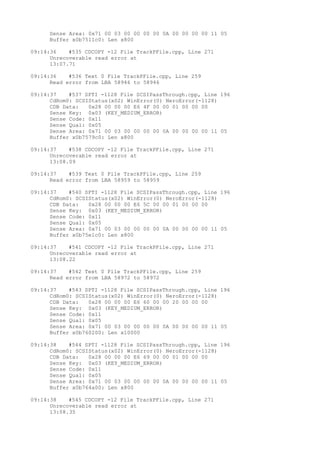 Sense Area: 0x71 00 03 00 00 00 00 0A 00 00 00 00 11 05 
Buffer x0b7511c0: Len x800 
09:14:36 #535 CDCOPY -12 File TrackPFile.cpp, Line 271 
Unrecoverable read error at 
13:07.71 
09:14:36 #536 Text 0 File TrackPFile.cpp, Line 259 
Read error from LBA 58946 to 58946 
09:14:37 #537 SPTI -1128 File SCSIPassThrough.cpp, Line 196 
CdRom0: SCSIStatus(x02) WinError(0) NeroError(-1128) 
CDB Data: 0x28 00 00 00 E6 4F 00 00 01 00 00 00 
Sense Key: 0x03 (KEY_MEDIUM_ERROR) 
Sense Code: 0x11 
Sense Qual: 0x05 
Sense Area: 0x71 00 03 00 00 00 00 0A 00 00 00 00 11 05 
Buffer x0b7579c0: Len x800 
09:14:37 #538 CDCOPY -12 File TrackPFile.cpp, Line 271 
Unrecoverable read error at 
13:08.09 
09:14:37 #539 Text 0 File TrackPFile.cpp, Line 259 
Read error from LBA 58959 to 58959 
09:14:37 #540 SPTI -1128 File SCSIPassThrough.cpp, Line 196 
CdRom0: SCSIStatus(x02) WinError(0) NeroError(-1128) 
CDB Data: 0x28 00 00 00 E6 5C 00 00 01 00 00 00 
Sense Key: 0x03 (KEY_MEDIUM_ERROR) 
Sense Code: 0x11 
Sense Qual: 0x05 
Sense Area: 0x71 00 03 00 00 00 00 0A 00 00 00 00 11 05 
Buffer x0b75e1c0: Len x800 
09:14:37 #541 CDCOPY -12 File TrackPFile.cpp, Line 271 
Unrecoverable read error at 
13:08.22 
09:14:37 #542 Text 0 File TrackPFile.cpp, Line 259 
Read error from LBA 58972 to 58972 
09:14:37 #543 SPTI -1128 File SCSIPassThrough.cpp, Line 196 
CdRom0: SCSIStatus(x02) WinError(0) NeroError(-1128) 
CDB Data: 0x28 00 00 00 E6 60 00 00 20 00 00 00 
Sense Key: 0x03 (KEY_MEDIUM_ERROR) 
Sense Code: 0x11 
Sense Qual: 0x05 
Sense Area: 0x71 00 03 00 00 00 00 0A 00 00 00 00 11 05 
Buffer x0b760200: Len x10000 
09:14:38 #544 SPTI -1128 File SCSIPassThrough.cpp, Line 196 
CdRom0: SCSIStatus(x02) WinError(0) NeroError(-1128) 
CDB Data: 0x28 00 00 00 E6 69 00 00 01 00 00 00 
Sense Key: 0x03 (KEY_MEDIUM_ERROR) 
Sense Code: 0x11 
Sense Qual: 0x05 
Sense Area: 0x71 00 03 00 00 00 00 0A 00 00 00 00 11 05 
Buffer x0b764a00: Len x800 
09:14:38 #545 CDCOPY -12 File TrackPFile.cpp, Line 271 
Unrecoverable read error at 
13:08.35 
 