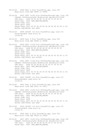 09:14:38 #546 Text 0 File TrackPFile.cpp, Line 259 
Read error from LBA 58985 to 58985 
09:14:39 #547 SPTI -1128 File SCSIPassThrough.cpp, Line 196 
CdRom0: SCSIStatus(x02) WinError(0) NeroError(-1128) 
CDB Data: 0x28 00 00 00 E6 76 00 00 01 00 00 00 
Sense Key: 0x03 (KEY_MEDIUM_ERROR) 
Sense Code: 0x11 
Sense Qual: 0x05 
Sense Area: 0x71 00 03 00 00 00 00 0A 00 00 00 00 11 05 
Buffer x0b76b200: Len x800 
09:14:39 #548 CDCOPY -12 File TrackPFile.cpp, Line 271 
Unrecoverable read error at 
13:08.48 
09:14:39 #549 Text 0 File TrackPFile.cpp, Line 259 
Read error from LBA 58998 to 58998 
09:14:39 #550 SPTI -1128 File SCSIPassThrough.cpp, Line 196 
CdRom0: SCSIStatus(x02) WinError(0) NeroError(-1128) 
CDB Data: 0x28 00 00 00 E6 80 00 00 20 00 00 00 
Sense Key: 0x03 (KEY_MEDIUM_ERROR) 
Sense Code: 0x11 
Sense Qual: 0x05 
Sense Area: 0x71 00 03 00 00 00 00 0A 00 00 00 00 11 05 
Buffer x0b770240: Len x10000 
09:14:40 #551 SPTI -1128 File SCSIPassThrough.cpp, Line 196 
CdRom0: SCSIStatus(x02) WinError(0) NeroError(-1128) 
CDB Data: 0x28 00 00 00 E6 83 00 00 01 00 00 00 
Sense Key: 0x03 (KEY_MEDIUM_ERROR) 
Sense Code: 0x11 
Sense Qual: 0x05 
Sense Area: 0x71 00 03 00 00 00 00 0A 00 00 00 00 11 05 
Buffer x0b771a40: Len x800 
09:14:40 #552 CDCOPY -12 File TrackPFile.cpp, Line 271 
Unrecoverable read error at 
13:08.61 
09:14:40 #553 Text 0 File TrackPFile.cpp, Line 259 
Read error from LBA 59011 to 59011 
09:14:40 #554 SPTI -1128 File SCSIPassThrough.cpp, Line 196 
CdRom0: SCSIStatus(x02) WinError(0) NeroError(-1128) 
CDB Data: 0x28 00 00 00 E6 90 00 00 01 00 00 00 
Sense Key: 0x03 (KEY_MEDIUM_ERROR) 
Sense Code: 0x11 
Sense Qual: 0x05 
Sense Area: 0x71 00 03 00 00 00 00 0A 00 00 00 00 11 05 
Buffer x0b778240: Len x800 
09:14:40 #555 CDCOPY -12 File TrackPFile.cpp, Line 271 
Unrecoverable read error at 
13:08.74 
09:14:40 #556 Text 0 File TrackPFile.cpp, Line 259 
Read error from LBA 59024 to 59024 
09:14:41 #557 SPTI -1128 File SCSIPassThrough.cpp, Line 196 
CdRom0: SCSIStatus(x02) WinError(0) NeroError(-1128) 
CDB Data: 0x28 00 00 00 E6 9D 00 00 01 00 00 00 
Sense Key: 0x03 (KEY_MEDIUM_ERROR) 
 