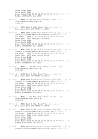 Sense Code: 0x11 
Sense Qual: 0x05 
Sense Area: 0x71 00 03 00 00 00 00 0A 00 00 00 00 11 05 
Buffer x0b77ea40: Len x800 
09:14:41 #558 CDCOPY -12 File TrackPFile.cpp, Line 271 
Unrecoverable read error at 
13:09.12 
09:14:41 #559 Text 0 File TrackPFile.cpp, Line 259 
Read error from LBA 59037 to 59037 
09:14:41 #560 SPTI -1128 File SCSIPassThrough.cpp, Line 196 
CdRom0: SCSIStatus(x02) WinError(0) NeroError(-1128) 
CDB Data: 0x28 00 00 00 E6 A0 00 00 20 00 00 00 
Sense Key: 0x03 (KEY_MEDIUM_ERROR) 
Sense Code: 0x11 
Sense Qual: 0x05 
Sense Area: 0x71 00 03 00 00 00 00 0A 00 00 00 00 11 05 
Buffer x0b6f0040: Len x10000 
09:14:42 #561 SPTI -1128 File SCSIPassThrough.cpp, Line 196 
CdRom0: SCSIStatus(x02) WinError(0) NeroError(-1128) 
CDB Data: 0x28 00 00 00 E6 AA 00 00 01 00 00 00 
Sense Key: 0x03 (KEY_MEDIUM_ERROR) 
Sense Code: 0x11 
Sense Qual: 0x05 
Sense Area: 0x71 00 03 00 00 00 00 0A 00 00 00 00 11 05 
Buffer x0b6f5040: Len x800 
09:14:42 #562 CDCOPY -12 File TrackPFile.cpp, Line 271 
Unrecoverable read error at 
13:09.25 
09:14:42 #563 Text 0 File TrackPFile.cpp, Line 259 
Read error from LBA 59050 to 59050 
09:14:42 #564 SPTI -1128 File SCSIPassThrough.cpp, Line 196 
CdRom0: SCSIStatus(x02) WinError(0) NeroError(-1128) 
CDB Data: 0x28 00 00 00 E6 B7 00 00 01 00 00 00 
Sense Key: 0x03 (KEY_MEDIUM_ERROR) 
Sense Code: 0x11 
Sense Qual: 0x05 
Sense Area: 0x71 00 03 00 00 00 00 0A 00 00 00 00 11 05 
Buffer x0b6fb840: Len x800 
09:14:42 #565 CDCOPY -12 File TrackPFile.cpp, Line 271 
Unrecoverable read error at 
13:09.38 
09:14:42 #566 Text 0 File TrackPFile.cpp, Line 259 
Read error from LBA 59063 to 59063 
09:14:43 #567 SPTI -1128 File SCSIPassThrough.cpp, Line 196 
CdRom0: SCSIStatus(x02) WinError(0) NeroError(-1128) 
CDB Data: 0x28 00 00 00 E6 C0 00 00 20 00 00 00 
Sense Key: 0x03 (KEY_MEDIUM_ERROR) 
Sense Code: 0x11 
Sense Qual: 0x05 
Sense Area: 0x71 00 03 00 00 00 00 0A 00 00 00 00 11 05 
Buffer x0b700080: Len x10000 
09:14:43 #568 SPTI -1128 File SCSIPassThrough.cpp, Line 196 
CdRom0: SCSIStatus(x02) WinError(0) NeroError(-1128) 
 