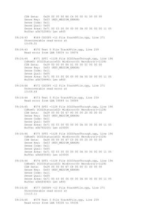 CDB Data: 0x28 00 00 00 E6 C4 00 00 01 00 00 00 
Sense Key: 0x03 (KEY_MEDIUM_ERROR) 
Sense Code: 0x11 
Sense Qual: 0x05 
Sense Area: 0x71 00 03 00 00 00 00 0A 00 00 00 00 11 05 
Buffer x0b702080: Len x800 
09:14:43 #569 CDCOPY -12 File TrackPFile.cpp, Line 271 
Unrecoverable read error at 
13:09.51 
09:14:43 #570 Text 0 File TrackPFile.cpp, Line 259 
Read error from LBA 59076 to 59076 
09:14:44 #571 SPTI -1128 File SCSIPassThrough.cpp, Line 196 
CdRom0: SCSIStatus(x02) WinError(0) NeroError(-1128) 
CDB Data: 0x28 00 00 00 E6 D1 00 00 01 00 00 00 
Sense Key: 0x03 (KEY_MEDIUM_ERROR) 
Sense Code: 0x11 
Sense Qual: 0x05 
Sense Area: 0x71 00 03 00 00 00 00 0A 00 00 00 00 11 05 
Buffer x0b708880: Len x800 
09:14:44 #572 CDCOPY -12 File TrackPFile.cpp, Line 271 
Unrecoverable read error at 
13:09.64 
09:14:44 #573 Text 0 File TrackPFile.cpp, Line 259 
Read error from LBA 59089 to 59089 
09:14:45 #574 SPTI -1128 File SCSIPassThrough.cpp, Line 196 
CdRom0: SCSIStatus(x02) WinError(0) NeroError(-1128) 
CDB Data: 0x28 00 00 00 E7 80 00 00 20 00 00 00 
Sense Key: 0x03 (KEY_MEDIUM_ERROR) 
Sense Code: 0x11 
Sense Qual: 0x05 
Sense Area: 0x71 00 03 00 00 00 00 0A 00 00 00 00 11 05 
Buffer x0b760200: Len x10000 
09:14:46 #575 SPTI -1128 File SCSIPassThrough.cpp, Line 196 
CdRom0: SCSIStatus(x02) WinError(0) NeroError(-1128) 
CDB Data: 0x28 00 00 00 E7 C0 00 00 20 00 00 00 
Sense Key: 0x03 (KEY_MEDIUM_ERROR) 
Sense Code: 0x11 
Sense Qual: 0x05 
Sense Area: 0x71 00 03 00 00 00 00 0A 00 00 00 00 11 05 
Buffer x0b6f0040: Len x10000 
09:14:46 #576 SPTI -1128 File SCSIPassThrough.cpp, Line 196 
CdRom0: SCSIStatus(x02) WinError(0) NeroError(-1128) 
CDB Data: 0x28 00 00 00 E7 C8 00 00 01 00 00 00 
Sense Key: 0x03 (KEY_MEDIUM_ERROR) 
Sense Code: 0x11 
Sense Qual: 0x05 
Sense Area: 0x71 00 03 00 00 00 00 0A 00 00 00 00 11 05 
Buffer x0b6f4040: Len x800 
09:14:46 #577 CDCOPY -12 File TrackPFile.cpp, Line 271 
Unrecoverable read error at 
13:13.11 
09:14:46 #578 Text 0 File TrackPFile.cpp, Line 259 
Read error from LBA 59336 to 59336 
 