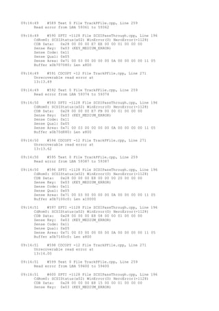 09:14:49 #589 Text 0 File TrackPFile.cpp, Line 259 
Read error from LBA 59361 to 59362 
09:14:49 #590 SPTI -1128 File SCSIPassThrough.cpp, Line 196 
CdRom0: SCSIStatus(x02) WinError(0) NeroError(-1128) 
CDB Data: 0x28 00 00 00 E7 EE 00 00 01 00 00 00 
Sense Key: 0x03 (KEY_MEDIUM_ERROR) 
Sense Code: 0x11 
Sense Qual: 0x05 
Sense Area: 0x71 00 03 00 00 00 00 0A 00 00 00 00 11 05 
Buffer x0b707080: Len x800 
09:14:49 #591 CDCOPY -12 File TrackPFile.cpp, Line 271 
Unrecoverable read error at 
13:13.49 
09:14:49 #592 Text 0 File TrackPFile.cpp, Line 259 
Read error from LBA 59374 to 59374 
09:14:50 #593 SPTI -1128 File SCSIPassThrough.cpp, Line 196 
CdRom0: SCSIStatus(x02) WinError(0) NeroError(-1128) 
CDB Data: 0x28 00 00 00 E7 FB 00 00 01 00 00 00 
Sense Key: 0x03 (KEY_MEDIUM_ERROR) 
Sense Code: 0x11 
Sense Qual: 0x05 
Sense Area: 0x71 00 03 00 00 00 00 0A 00 00 00 00 11 05 
Buffer x0b70d880: Len x800 
09:14:50 #594 CDCOPY -12 File TrackPFile.cpp, Line 271 
Unrecoverable read error at 
13:13.62 
09:14:50 #595 Text 0 File TrackPFile.cpp, Line 259 
Read error from LBA 59387 to 59387 
09:14:50 #596 SPTI -1128 File SCSIPassThrough.cpp, Line 196 
CdRom0: SCSIStatus(x02) WinError(0) NeroError(-1128) 
CDB Data: 0x28 00 00 00 E8 00 00 00 20 00 00 00 
Sense Key: 0x03 (KEY_MEDIUM_ERROR) 
Sense Code: 0x11 
Sense Qual: 0x05 
Sense Area: 0x71 00 03 00 00 00 00 0A 00 00 00 00 11 05 
Buffer x0b7100c0: Len x10000 
09:14:51 #597 SPTI -1128 File SCSIPassThrough.cpp, Line 196 
CdRom0: SCSIStatus(x02) WinError(0) NeroError(-1128) 
CDB Data: 0x28 00 00 00 E8 08 00 00 01 00 00 00 
Sense Key: 0x03 (KEY_MEDIUM_ERROR) 
Sense Code: 0x11 
Sense Qual: 0x05 
Sense Area: 0x71 00 03 00 00 00 00 0A 00 00 00 00 11 05 
Buffer x0b7140c0: Len x800 
09:14:51 #598 CDCOPY -12 File TrackPFile.cpp, Line 271 
Unrecoverable read error at 
13:14.00 
09:14:51 #599 Text 0 File TrackPFile.cpp, Line 259 
Read error from LBA 59400 to 59400 
09:14:51 #600 SPTI -1128 File SCSIPassThrough.cpp, Line 196 
CdRom0: SCSIStatus(x02) WinError(0) NeroError(-1128) 
CDB Data: 0x28 00 00 00 E8 15 00 00 01 00 00 00 
Sense Key: 0x03 (KEY_MEDIUM_ERROR) 
 