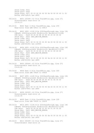 Sense Code: 0x11 
Sense Qual: 0x05 
Sense Area: 0x71 00 03 00 00 00 00 0A 00 00 00 00 11 05 
Buffer x0b71a8c0: Len x800 
09:14:51 #601 CDCOPY -12 File TrackPFile.cpp, Line 271 
Unrecoverable read error at 
13:14.13 
09:14:51 #602 Text 0 File TrackPFile.cpp, Line 259 
Read error from LBA 59413 to 59413 
09:14:52 #603 SPTI -1128 File SCSIPassThrough.cpp, Line 196 
CdRom0: SCSIStatus(x02) WinError(0) NeroError(-1128) 
CDB Data: 0x28 00 00 00 E8 20 00 00 20 00 00 00 
Sense Key: 0x03 (KEY_MEDIUM_ERROR) 
Sense Code: 0x11 
Sense Qual: 0x05 
Sense Area: 0x71 00 03 00 00 00 00 0A 00 00 00 00 11 05 
Buffer x0b720100: Len x10000 
09:14:52 #604 SPTI -1128 File SCSIPassThrough.cpp, Line 196 
CdRom0: SCSIStatus(x02) WinError(0) NeroError(-1128) 
CDB Data: 0x28 00 00 00 E8 22 00 00 01 00 00 00 
Sense Key: 0x03 (KEY_MEDIUM_ERROR) 
Sense Code: 0x11 
Sense Qual: 0x05 
Sense Area: 0x71 00 03 00 00 00 00 0A 00 00 00 00 11 05 
Buffer x0b721100: Len x800 
09:14:52 #605 CDCOPY -12 File TrackPFile.cpp, Line 271 
Unrecoverable read error at 
13:14.26 
09:14:52 #606 Text 0 File TrackPFile.cpp, Line 259 
Read error from LBA 59426 to 59426 
09:14:53 #607 SPTI -1128 File SCSIPassThrough.cpp, Line 196 
CdRom0: SCSIStatus(x02) WinError(0) NeroError(-1128) 
CDB Data: 0x28 00 00 00 E8 2F 00 00 01 00 00 00 
Sense Key: 0x03 (KEY_MEDIUM_ERROR) 
Sense Code: 0x11 
Sense Qual: 0x05 
Sense Area: 0x71 00 03 00 00 00 00 0A 00 00 00 00 11 05 
Buffer x0b727900: Len x800 
09:14:53 #608 CDCOPY -12 File TrackPFile.cpp, Line 271 
Unrecoverable read error at 
13:14.39 
09:14:53 #609 Text 0 File TrackPFile.cpp, Line 259 
Read error from LBA 59439 to 59439 
09:14:53 #610 SPTI -1128 File SCSIPassThrough.cpp, Line 196 
CdRom0: SCSIStatus(x02) WinError(0) NeroError(-1128) 
CDB Data: 0x28 00 00 00 E8 3C 00 00 01 00 00 00 
Sense Key: 0x03 (KEY_MEDIUM_ERROR) 
Sense Code: 0x11 
Sense Qual: 0x05 
Sense Area: 0x71 00 03 00 00 00 00 0A 00 00 00 00 11 05 
Buffer x0b72e100: Len x800 
09:14:53 #611 CDCOPY -12 File TrackPFile.cpp, Line 271 
Unrecoverable read error at 
 