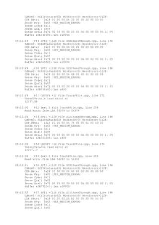 CdRom0: SCSIStatus(x02) WinError(0) NeroError(-1128) 
CDB Data: 0x28 00 00 00 D4 20 00 00 20 00 00 00 
Sense Key: 0x03 (KEY_MEDIUM_ERROR) 
Sense Code: 0x11 
Sense Qual: 0x05 
Sense Area: 0x71 00 03 00 00 00 00 0A 00 00 00 00 11 05 
Buffer x0b740180: Len x10000 
09:12:29 #49 SPTI -1128 File SCSIPassThrough.cpp, Line 196 
CdRom0: SCSIStatus(x02) WinError(0) NeroError(-1128) 
CDB Data: 0x28 00 00 00 D4 60 00 00 20 00 00 00 
Sense Key: 0x03 (KEY_MEDIUM_ERROR) 
Sense Code: 0x11 
Sense Qual: 0x05 
Sense Area: 0x71 00 03 00 00 00 00 0A 00 00 00 00 11 05 
Buffer x0b760200: Len x10000 
09:12:29 #50 SPTI -1128 File SCSIPassThrough.cpp, Line 196 
CdRom0: SCSIStatus(x02) WinError(0) NeroError(-1128) 
CDB Data: 0x28 00 00 00 D4 6B 00 00 01 00 00 00 
Sense Key: 0x03 (KEY_MEDIUM_ERROR) 
Sense Code: 0x11 
Sense Qual: 0x05 
Sense Area: 0x71 00 03 00 00 00 00 0A 00 00 00 00 11 05 
Buffer x0b765a00: Len x800 
09:12:29 #51 CDCOPY -12 File TrackPFile.cpp, Line 271 
Unrecoverable read error at 
12:07.04 
09:12:30 #52 Text 0 File TrackPFile.cpp, Line 259 
Read error from LBA 54379 to 54379 
09:12:30 #53 SPTI -1128 File SCSIPassThrough.cpp, Line 196 
CdRom0: SCSIStatus(x02) WinError(0) NeroError(-1128) 
CDB Data: 0x28 00 00 00 D4 78 00 00 01 00 00 00 
Sense Key: 0x03 (KEY_MEDIUM_ERROR) 
Sense Code: 0x11 
Sense Qual: 0x05 
Sense Area: 0x71 00 03 00 00 00 00 0A 00 00 00 00 11 05 
Buffer x0b76c200: Len x800 
09:12:30 #54 CDCOPY -12 File TrackPFile.cpp, Line 271 
Unrecoverable read error at 
12:07.17 
09:12:30 #55 Text 0 File TrackPFile.cpp, Line 259 
Read error from LBA 54392 to 54392 
09:12:31 #56 SPTI -1128 File SCSIPassThrough.cpp, Line 196 
CdRom0: SCSIStatus(x02) WinError(0) NeroError(-1128) 
CDB Data: 0x28 00 00 00 D4 80 00 00 20 00 00 00 
Sense Key: 0x03 (KEY_MEDIUM_ERROR) 
Sense Code: 0x11 
Sense Qual: 0x05 
Sense Area: 0x71 00 03 00 00 00 00 0A 00 00 00 00 11 05 
Buffer x0b770240: Len x10000 
09:12:32 #57 SPTI -1128 File SCSIPassThrough.cpp, Line 196 
CdRom0: SCSIStatus(x02) WinError(0) NeroError(-1128) 
CDB Data: 0x28 00 00 00 D5 E0 00 00 20 00 00 00 
Sense Key: 0x03 (KEY_MEDIUM_ERROR) 
Sense Code: 0x11 
Sense Qual: 0x05 
 