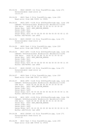 09:14:56 #622 CDCOPY -12 File TrackPFile.cpp, Line 271 
Unrecoverable read error at 
13:15.16 
09:14:56 #623 Text 0 File TrackPFile.cpp, Line 259 
Read error from LBA 59491 to 59491 
09:14:56 #624 SPTI -1128 File SCSIPassThrough.cpp, Line 196 
CdRom0: SCSIStatus(x02) WinError(0) NeroError(-1128) 
CDB Data: 0x28 00 00 00 E8 70 00 00 01 00 00 00 
Sense Key: 0x03 (KEY_MEDIUM_ERROR) 
Sense Code: 0x11 
Sense Qual: 0x05 
Sense Area: 0x71 00 03 00 00 00 00 0A 00 00 00 00 11 05 
Buffer x0b748180: Len x800 
09:14:56 #625 CDCOPY -12 File TrackPFile.cpp, Line 271 
Unrecoverable read error at 
13:15.29 
09:14:56 #626 Text 0 File TrackPFile.cpp, Line 259 
Read error from LBA 59504 to 59504 
09:14:56 #627 SPTI -1128 File SCSIPassThrough.cpp, Line 196 
CdRom0: SCSIStatus(x02) WinError(0) NeroError(-1128) 
CDB Data: 0x28 00 00 00 E8 7D 00 00 01 00 00 00 
Sense Key: 0x03 (KEY_MEDIUM_ERROR) 
Sense Code: 0x11 
Sense Qual: 0x05 
Sense Area: 0x71 00 03 00 00 00 00 0A 00 00 00 00 11 05 
Buffer x0b74e980: Len x800 
09:14:57 #628 CDCOPY -12 File TrackPFile.cpp, Line 271 
Unrecoverable read error at 
13:15.42 
09:14:57 #629 Text 0 File TrackPFile.cpp, Line 259 
Read error from LBA 59517 to 59517 
09:14:57 #630 SPTI -1128 File SCSIPassThrough.cpp, Line 196 
CdRom0: SCSIStatus(x02) WinError(0) NeroError(-1128) 
CDB Data: 0x28 00 00 00 E8 80 00 00 20 00 00 00 
Sense Key: 0x03 (KEY_MEDIUM_ERROR) 
Sense Code: 0x11 
Sense Qual: 0x05 
Sense Area: 0x71 00 03 00 00 00 00 0A 00 00 00 00 11 05 
Buffer x0b7501c0: Len x10000 
09:14:58 #631 SPTI -1128 File SCSIPassThrough.cpp, Line 196 
CdRom0: SCSIStatus(x02) WinError(0) NeroError(-1128) 
CDB Data: 0x28 00 00 00 E8 8A 00 00 01 00 00 00 
Sense Key: 0x03 (KEY_MEDIUM_ERROR) 
Sense Code: 0x11 
Sense Qual: 0x05 
Sense Area: 0x71 00 03 00 00 00 00 0A 00 00 00 00 11 05 
Buffer x0b7551c0: Len x800 
09:14:58 #632 CDCOPY -12 File TrackPFile.cpp, Line 271 
Unrecoverable read error at 
13:15.55 
09:14:58 #633 Text 0 File TrackPFile.cpp, Line 259 
Read error from LBA 59530 to 59530 
 