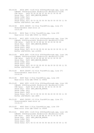 09:14:58 #634 SPTI -1128 File SCSIPassThrough.cpp, Line 196 
CdRom0: SCSIStatus(x02) WinError(0) NeroError(-1128) 
CDB Data: 0x28 00 00 00 E8 97 00 00 01 00 00 00 
Sense Key: 0x03 (KEY_MEDIUM_ERROR) 
Sense Code: 0x11 
Sense Qual: 0x05 
Sense Area: 0x71 00 03 00 00 00 00 0A 00 00 00 00 11 05 
Buffer x0b75b9c0: Len x800 
09:14:58 #635 CDCOPY -12 File TrackPFile.cpp, Line 271 
Unrecoverable read error at 
13:15.68 
09:14:58 #636 Text 0 File TrackPFile.cpp, Line 259 
Read error from LBA 59543 to 59543 
09:14:59 #637 SPTI -1128 File SCSIPassThrough.cpp, Line 196 
CdRom0: SCSIStatus(x02) WinError(0) NeroError(-1128) 
CDB Data: 0x28 00 00 00 E8 A0 00 00 20 00 00 00 
Sense Key: 0x03 (KEY_MEDIUM_ERROR) 
Sense Code: 0x11 
Sense Qual: 0x05 
Sense Area: 0x71 00 03 00 00 00 00 0A 00 00 00 00 11 05 
Buffer x0b760200: Len x10000 
09:15:00 #638 SPTI -1128 File SCSIPassThrough.cpp, Line 196 
CdRom0: SCSIStatus(x02) WinError(0) NeroError(-1128) 
CDB Data: 0x28 00 00 00 E8 A4 00 00 01 00 00 00 
Sense Key: 0x03 (KEY_MEDIUM_ERROR) 
Sense Code: 0x11 
Sense Qual: 0x05 
Sense Area: 0x71 00 03 00 00 00 00 0A 00 00 00 00 11 05 
Buffer x0b762200: Len x800 
09:15:00 #639 CDCOPY -12 File TrackPFile.cpp, Line 271 
Unrecoverable read error at 
13:16.06 
09:15:00 #640 Text 0 File TrackPFile.cpp, Line 259 
Read error from LBA 59556 to 59556 
09:15:00 #641 SPTI -1128 File SCSIPassThrough.cpp, Line 196 
CdRom0: SCSIStatus(x02) WinError(0) NeroError(-1128) 
CDB Data: 0x28 00 00 00 E8 B1 00 00 01 00 00 00 
Sense Key: 0x03 (KEY_MEDIUM_ERROR) 
Sense Code: 0x11 
Sense Qual: 0x05 
Sense Area: 0x71 00 03 00 00 00 00 0A 00 00 00 00 11 05 
Buffer x0b768a00: Len x800 
09:15:00 #642 CDCOPY -12 File TrackPFile.cpp, Line 271 
Unrecoverable read error at 
13:16.19 
09:15:00 #643 Text 0 File TrackPFile.cpp, Line 259 
Read error from LBA 59569 to 59569 
09:15:01 #644 SPTI -1128 File SCSIPassThrough.cpp, Line 196 
CdRom0: SCSIStatus(x02) WinError(0) NeroError(-1128) 
CDB Data: 0x28 00 00 00 E8 BE 00 00 01 00 00 00 
Sense Key: 0x03 (KEY_MEDIUM_ERROR) 
Sense Code: 0x11 
Sense Qual: 0x05 
Sense Area: 0x71 00 03 00 00 00 00 0A 00 00 00 00 11 05 
 