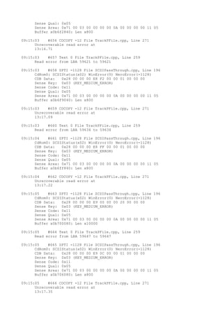 Sense Qual: 0x05 
Sense Area: 0x71 00 03 00 00 00 00 0A 00 00 00 00 11 05 
Buffer x0b6f2840: Len x800 
09:15:03 #656 CDCOPY -12 File TrackPFile.cpp, Line 271 
Unrecoverable read error at 
13:16.71 
09:15:03 #657 Text 0 File TrackPFile.cpp, Line 259 
Read error from LBA 59621 to 59621 
09:15:03 #658 SPTI -1128 File SCSIPassThrough.cpp, Line 196 
CdRom0: SCSIStatus(x02) WinError(0) NeroError(-1128) 
CDB Data: 0x28 00 00 00 E8 F2 00 00 01 00 00 00 
Sense Key: 0x03 (KEY_MEDIUM_ERROR) 
Sense Code: 0x11 
Sense Qual: 0x05 
Sense Area: 0x71 00 03 00 00 00 00 0A 00 00 00 00 11 05 
Buffer x0b6f9040: Len x800 
09:15:03 #659 CDCOPY -12 File TrackPFile.cpp, Line 271 
Unrecoverable read error at 
13:17.09 
09:15:03 #660 Text 0 File TrackPFile.cpp, Line 259 
Read error from LBA 59634 to 59634 
09:15:04 #661 SPTI -1128 File SCSIPassThrough.cpp, Line 196 
CdRom0: SCSIStatus(x02) WinError(0) NeroError(-1128) 
CDB Data: 0x28 00 00 00 E8 FF 00 00 01 00 00 00 
Sense Key: 0x03 (KEY_MEDIUM_ERROR) 
Sense Code: 0x11 
Sense Qual: 0x05 
Sense Area: 0x71 00 03 00 00 00 00 0A 00 00 00 00 11 05 
Buffer x0b6ff840: Len x800 
09:15:04 #662 CDCOPY -12 File TrackPFile.cpp, Line 271 
Unrecoverable read error at 
13:17.22 
09:15:05 #663 SPTI -1128 File SCSIPassThrough.cpp, Line 196 
CdRom0: SCSIStatus(x02) WinError(0) NeroError(-1128) 
CDB Data: 0x28 00 00 00 E9 00 00 00 20 00 00 00 
Sense Key: 0x03 (KEY_MEDIUM_ERROR) 
Sense Code: 0x11 
Sense Qual: 0x05 
Sense Area: 0x71 00 03 00 00 00 00 0A 00 00 00 00 11 05 
Buffer x0b700080: Len x10000 
09:15:05 #664 Text 0 File TrackPFile.cpp, Line 259 
Read error from LBA 59647 to 59647 
09:15:05 #665 SPTI -1128 File SCSIPassThrough.cpp, Line 196 
CdRom0: SCSIStatus(x02) WinError(0) NeroError(-1128) 
CDB Data: 0x28 00 00 00 E9 0C 00 00 01 00 00 00 
Sense Key: 0x03 (KEY_MEDIUM_ERROR) 
Sense Code: 0x11 
Sense Qual: 0x05 
Sense Area: 0x71 00 03 00 00 00 00 0A 00 00 00 00 11 05 
Buffer x0b706080: Len x800 
09:15:05 #666 CDCOPY -12 File TrackPFile.cpp, Line 271 
Unrecoverable read error at 
13:17.35 
 