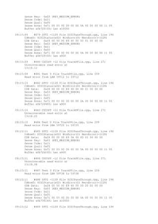 Sense Key: 0x03 (KEY_MEDIUM_ERROR) 
Sense Code: 0x11 
Sense Qual: 0x05 
Sense Area: 0x71 00 03 00 00 00 00 0A 00 00 00 00 11 05 
Buffer x0b720100: Len x10000 
09:15:09 #679 SPTI -1128 File SCSIPassThrough.cpp, Line 196 
CdRom0: SCSIStatus(x02) WinError(0) NeroError(-1128) 
CDB Data: 0x28 00 00 00 E9 40 00 00 01 00 00 00 
Sense Key: 0x03 (KEY_MEDIUM_ERROR) 
Sense Code: 0x11 
Sense Qual: 0x05 
Sense Area: 0x71 00 03 00 00 00 00 0A 00 00 00 00 11 05 
Buffer x0b720100: Len x800 
09:15:09 #680 CDCOPY -12 File TrackPFile.cpp, Line 271 
Unrecoverable read error at 
13:18.12 
09:15:09 #681 Text 0 File TrackPFile.cpp, Line 259 
Read error from LBA 59712 to 59712 
09:15:10 #682 SPTI -1128 File SCSIPassThrough.cpp, Line 196 
CdRom0: SCSIStatus(x02) WinError(0) NeroError(-1128) 
CDB Data: 0x28 00 00 00 E9 4D 00 00 01 00 00 00 
Sense Key: 0x03 (KEY_MEDIUM_ERROR) 
Sense Code: 0x11 
Sense Qual: 0x05 
Sense Area: 0x71 00 03 00 00 00 00 0A 00 00 00 00 11 05 
Buffer x0b726900: Len x800 
09:15:10 #683 CDCOPY -12 File TrackPFile.cpp, Line 271 
Unrecoverable read error at 
13:18.25 
09:15:10 #684 Text 0 File TrackPFile.cpp, Line 259 
Read error from LBA 59725 to 59725 
09:15:11 #685 SPTI -1128 File SCSIPassThrough.cpp, Line 196 
CdRom0: SCSIStatus(x02) WinError(0) NeroError(-1128) 
CDB Data: 0x28 00 00 00 E9 5A 00 00 01 00 00 00 
Sense Key: 0x03 (KEY_MEDIUM_ERROR) 
Sense Code: 0x11 
Sense Qual: 0x05 
Sense Area: 0x71 00 03 00 00 00 00 0A 00 00 00 00 11 05 
Buffer x0b72d100: Len x800 
09:15:11 #686 CDCOPY -12 File TrackPFile.cpp, Line 271 
Unrecoverable read error at 
13:18.38 
09:15:11 #687 Text 0 File TrackPFile.cpp, Line 259 
Read error from LBA 59738 to 59738 
09:15:11 #688 SPTI -1128 File SCSIPassThrough.cpp, Line 196 
CdRom0: SCSIStatus(x02) WinError(0) NeroError(-1128) 
CDB Data: 0x28 00 00 00 E9 60 00 00 20 00 00 00 
Sense Key: 0x03 (KEY_MEDIUM_ERROR) 
Sense Code: 0x11 
Sense Qual: 0x05 
Sense Area: 0x71 00 03 00 00 00 00 0A 00 00 00 00 11 05 
Buffer x0b730140: Len x10000 
09:15:12 #689 SPTI -1128 File SCSIPassThrough.cpp, Line 196 
 