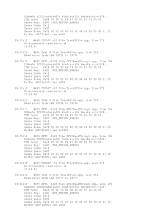 CdRom0: SCSIStatus(x02) WinError(0) NeroError(-1128) 
CDB Data: 0x28 00 00 00 E9 67 00 00 01 00 00 00 
Sense Key: 0x03 (KEY_MEDIUM_ERROR) 
Sense Code: 0x11 
Sense Qual: 0x05 
Sense Area: 0x71 00 03 00 00 00 00 0A 00 00 00 00 11 05 
Buffer x0b733940: Len x800 
09:15:12 #690 CDCOPY -12 File TrackPFile.cpp, Line 271 
Unrecoverable read error at 
13:18.51 
09:15:12 #691 Text 0 File TrackPFile.cpp, Line 259 
Read error from LBA 59751 to 59751 
09:15:13 #692 SPTI -1128 File SCSIPassThrough.cpp, Line 196 
CdRom0: SCSIStatus(x02) WinError(0) NeroError(-1128) 
CDB Data: 0x28 00 00 00 E9 74 00 00 01 00 00 00 
Sense Key: 0x03 (KEY_MEDIUM_ERROR) 
Sense Code: 0x11 
Sense Qual: 0x05 
Sense Area: 0x71 00 03 00 00 00 00 0A 00 00 00 00 11 05 
Buffer x0b73a140: Len x800 
09:15:13 #693 CDCOPY -12 File TrackPFile.cpp, Line 271 
Unrecoverable read error at 
13:18.64 
09:15:13 #694 Text 0 File TrackPFile.cpp, Line 259 
Read error from LBA 59764 to 59764 
09:15:13 #695 SPTI -1128 File SCSIPassThrough.cpp, Line 196 
CdRom0: SCSIStatus(x02) WinError(0) NeroError(-1128) 
CDB Data: 0x28 00 00 00 E9 80 00 00 20 00 00 00 
Sense Key: 0x03 (KEY_MEDIUM_ERROR) 
Sense Code: 0x11 
Sense Qual: 0x05 
Sense Area: 0x71 00 03 00 00 00 00 0A 00 00 00 00 11 05 
Buffer x0b740180: Len x10000 
09:15:14 #696 SPTI -1128 File SCSIPassThrough.cpp, Line 196 
CdRom0: SCSIStatus(x02) WinError(0) NeroError(-1128) 
CDB Data: 0x28 00 00 00 E9 81 00 00 01 00 00 00 
Sense Key: 0x03 (KEY_MEDIUM_ERROR) 
Sense Code: 0x11 
Sense Qual: 0x05 
Sense Area: 0x71 00 03 00 00 00 00 0A 00 00 00 00 11 05 
Buffer x0b740980: Len x800 
09:15:14 #697 CDCOPY -12 File TrackPFile.cpp, Line 271 
Unrecoverable read error at 
13:19.02 
09:15:14 #698 Text 0 File TrackPFile.cpp, Line 259 
Read error from LBA 59777 to 59777 
09:15:14 #699 SPTI -1128 File SCSIPassThrough.cpp, Line 196 
CdRom0: SCSIStatus(x02) WinError(0) NeroError(-1128) 
CDB Data: 0x28 00 00 00 E9 9B 00 00 01 00 00 00 
Sense Key: 0x03 (KEY_MEDIUM_ERROR) 
Sense Code: 0x11 
Sense Qual: 0x05 
Sense Area: 0x71 00 03 00 00 00 00 0A 00 00 00 00 11 05 
Buffer x0b74d980: Len x800 
 