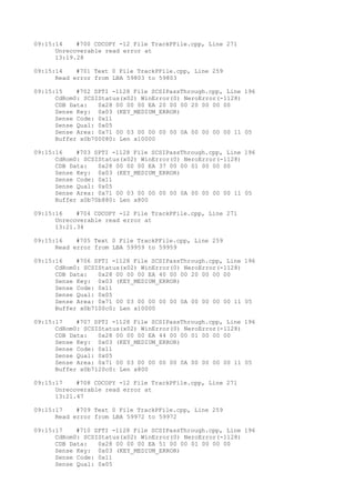 09:15:14 #700 CDCOPY -12 File TrackPFile.cpp, Line 271 
Unrecoverable read error at 
13:19.28 
09:15:14 #701 Text 0 File TrackPFile.cpp, Line 259 
Read error from LBA 59803 to 59803 
09:15:15 #702 SPTI -1128 File SCSIPassThrough.cpp, Line 196 
CdRom0: SCSIStatus(x02) WinError(0) NeroError(-1128) 
CDB Data: 0x28 00 00 00 EA 20 00 00 20 00 00 00 
Sense Key: 0x03 (KEY_MEDIUM_ERROR) 
Sense Code: 0x11 
Sense Qual: 0x05 
Sense Area: 0x71 00 03 00 00 00 00 0A 00 00 00 00 11 05 
Buffer x0b700080: Len x10000 
09:15:16 #703 SPTI -1128 File SCSIPassThrough.cpp, Line 196 
CdRom0: SCSIStatus(x02) WinError(0) NeroError(-1128) 
CDB Data: 0x28 00 00 00 EA 37 00 00 01 00 00 00 
Sense Key: 0x03 (KEY_MEDIUM_ERROR) 
Sense Code: 0x11 
Sense Qual: 0x05 
Sense Area: 0x71 00 03 00 00 00 00 0A 00 00 00 00 11 05 
Buffer x0b70b880: Len x800 
09:15:16 #704 CDCOPY -12 File TrackPFile.cpp, Line 271 
Unrecoverable read error at 
13:21.34 
09:15:16 #705 Text 0 File TrackPFile.cpp, Line 259 
Read error from LBA 59959 to 59959 
09:15:16 #706 SPTI -1128 File SCSIPassThrough.cpp, Line 196 
CdRom0: SCSIStatus(x02) WinError(0) NeroError(-1128) 
CDB Data: 0x28 00 00 00 EA 40 00 00 20 00 00 00 
Sense Key: 0x03 (KEY_MEDIUM_ERROR) 
Sense Code: 0x11 
Sense Qual: 0x05 
Sense Area: 0x71 00 03 00 00 00 00 0A 00 00 00 00 11 05 
Buffer x0b7100c0: Len x10000 
09:15:17 #707 SPTI -1128 File SCSIPassThrough.cpp, Line 196 
CdRom0: SCSIStatus(x02) WinError(0) NeroError(-1128) 
CDB Data: 0x28 00 00 00 EA 44 00 00 01 00 00 00 
Sense Key: 0x03 (KEY_MEDIUM_ERROR) 
Sense Code: 0x11 
Sense Qual: 0x05 
Sense Area: 0x71 00 03 00 00 00 00 0A 00 00 00 00 11 05 
Buffer x0b7120c0: Len x800 
09:15:17 #708 CDCOPY -12 File TrackPFile.cpp, Line 271 
Unrecoverable read error at 
13:21.47 
09:15:17 #709 Text 0 File TrackPFile.cpp, Line 259 
Read error from LBA 59972 to 59972 
09:15:17 #710 SPTI -1128 File SCSIPassThrough.cpp, Line 196 
CdRom0: SCSIStatus(x02) WinError(0) NeroError(-1128) 
CDB Data: 0x28 00 00 00 EA 51 00 00 01 00 00 00 
Sense Key: 0x03 (KEY_MEDIUM_ERROR) 
Sense Code: 0x11 
Sense Qual: 0x05 
 