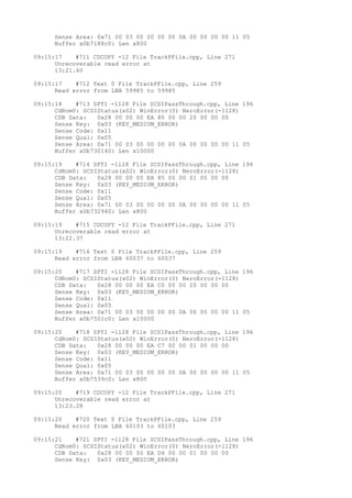 Sense Area: 0x71 00 03 00 00 00 00 0A 00 00 00 00 11 05 
Buffer x0b7188c0: Len x800 
09:15:17 #711 CDCOPY -12 File TrackPFile.cpp, Line 271 
Unrecoverable read error at 
13:21.60 
09:15:17 #712 Text 0 File TrackPFile.cpp, Line 259 
Read error from LBA 59985 to 59985 
09:15:18 #713 SPTI -1128 File SCSIPassThrough.cpp, Line 196 
CdRom0: SCSIStatus(x02) WinError(0) NeroError(-1128) 
CDB Data: 0x28 00 00 00 EA 80 00 00 20 00 00 00 
Sense Key: 0x03 (KEY_MEDIUM_ERROR) 
Sense Code: 0x11 
Sense Qual: 0x05 
Sense Area: 0x71 00 03 00 00 00 00 0A 00 00 00 00 11 05 
Buffer x0b730140: Len x10000 
09:15:19 #714 SPTI -1128 File SCSIPassThrough.cpp, Line 196 
CdRom0: SCSIStatus(x02) WinError(0) NeroError(-1128) 
CDB Data: 0x28 00 00 00 EA 85 00 00 01 00 00 00 
Sense Key: 0x03 (KEY_MEDIUM_ERROR) 
Sense Code: 0x11 
Sense Qual: 0x05 
Sense Area: 0x71 00 03 00 00 00 00 0A 00 00 00 00 11 05 
Buffer x0b732940: Len x800 
09:15:19 #715 CDCOPY -12 File TrackPFile.cpp, Line 271 
Unrecoverable read error at 
13:22.37 
09:15:19 #716 Text 0 File TrackPFile.cpp, Line 259 
Read error from LBA 60037 to 60037 
09:15:20 #717 SPTI -1128 File SCSIPassThrough.cpp, Line 196 
CdRom0: SCSIStatus(x02) WinError(0) NeroError(-1128) 
CDB Data: 0x28 00 00 00 EA C0 00 00 20 00 00 00 
Sense Key: 0x03 (KEY_MEDIUM_ERROR) 
Sense Code: 0x11 
Sense Qual: 0x05 
Sense Area: 0x71 00 03 00 00 00 00 0A 00 00 00 00 11 05 
Buffer x0b7501c0: Len x10000 
09:15:20 #718 SPTI -1128 File SCSIPassThrough.cpp, Line 196 
CdRom0: SCSIStatus(x02) WinError(0) NeroError(-1128) 
CDB Data: 0x28 00 00 00 EA C7 00 00 01 00 00 00 
Sense Key: 0x03 (KEY_MEDIUM_ERROR) 
Sense Code: 0x11 
Sense Qual: 0x05 
Sense Area: 0x71 00 03 00 00 00 00 0A 00 00 00 00 11 05 
Buffer x0b7539c0: Len x800 
09:15:20 #719 CDCOPY -12 File TrackPFile.cpp, Line 271 
Unrecoverable read error at 
13:23.28 
09:15:20 #720 Text 0 File TrackPFile.cpp, Line 259 
Read error from LBA 60103 to 60103 
09:15:21 #721 SPTI -1128 File SCSIPassThrough.cpp, Line 196 
CdRom0: SCSIStatus(x02) WinError(0) NeroError(-1128) 
CDB Data: 0x28 00 00 00 EA D4 00 00 01 00 00 00 
Sense Key: 0x03 (KEY_MEDIUM_ERROR) 
 