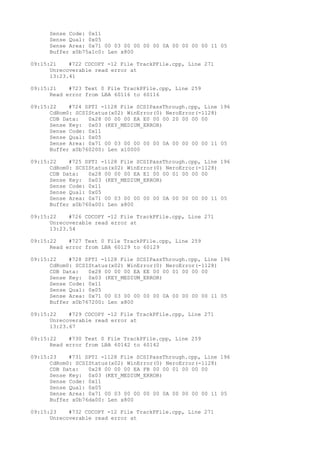 Sense Code: 0x11 
Sense Qual: 0x05 
Sense Area: 0x71 00 03 00 00 00 00 0A 00 00 00 00 11 05 
Buffer x0b75a1c0: Len x800 
09:15:21 #722 CDCOPY -12 File TrackPFile.cpp, Line 271 
Unrecoverable read error at 
13:23.41 
09:15:21 #723 Text 0 File TrackPFile.cpp, Line 259 
Read error from LBA 60116 to 60116 
09:15:22 #724 SPTI -1128 File SCSIPassThrough.cpp, Line 196 
CdRom0: SCSIStatus(x02) WinError(0) NeroError(-1128) 
CDB Data: 0x28 00 00 00 EA E0 00 00 20 00 00 00 
Sense Key: 0x03 (KEY_MEDIUM_ERROR) 
Sense Code: 0x11 
Sense Qual: 0x05 
Sense Area: 0x71 00 03 00 00 00 00 0A 00 00 00 00 11 05 
Buffer x0b760200: Len x10000 
09:15:22 #725 SPTI -1128 File SCSIPassThrough.cpp, Line 196 
CdRom0: SCSIStatus(x02) WinError(0) NeroError(-1128) 
CDB Data: 0x28 00 00 00 EA E1 00 00 01 00 00 00 
Sense Key: 0x03 (KEY_MEDIUM_ERROR) 
Sense Code: 0x11 
Sense Qual: 0x05 
Sense Area: 0x71 00 03 00 00 00 00 0A 00 00 00 00 11 05 
Buffer x0b760a00: Len x800 
09:15:22 #726 CDCOPY -12 File TrackPFile.cpp, Line 271 
Unrecoverable read error at 
13:23.54 
09:15:22 #727 Text 0 File TrackPFile.cpp, Line 259 
Read error from LBA 60129 to 60129 
09:15:22 #728 SPTI -1128 File SCSIPassThrough.cpp, Line 196 
CdRom0: SCSIStatus(x02) WinError(0) NeroError(-1128) 
CDB Data: 0x28 00 00 00 EA EE 00 00 01 00 00 00 
Sense Key: 0x03 (KEY_MEDIUM_ERROR) 
Sense Code: 0x11 
Sense Qual: 0x05 
Sense Area: 0x71 00 03 00 00 00 00 0A 00 00 00 00 11 05 
Buffer x0b767200: Len x800 
09:15:22 #729 CDCOPY -12 File TrackPFile.cpp, Line 271 
Unrecoverable read error at 
13:23.67 
09:15:22 #730 Text 0 File TrackPFile.cpp, Line 259 
Read error from LBA 60142 to 60142 
09:15:23 #731 SPTI -1128 File SCSIPassThrough.cpp, Line 196 
CdRom0: SCSIStatus(x02) WinError(0) NeroError(-1128) 
CDB Data: 0x28 00 00 00 EA FB 00 00 01 00 00 00 
Sense Key: 0x03 (KEY_MEDIUM_ERROR) 
Sense Code: 0x11 
Sense Qual: 0x05 
Sense Area: 0x71 00 03 00 00 00 00 0A 00 00 00 00 11 05 
Buffer x0b76da00: Len x800 
09:15:23 #732 CDCOPY -12 File TrackPFile.cpp, Line 271 
Unrecoverable read error at 
 