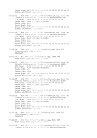 Sense Area: 0x71 00 03 00 00 00 00 0A 00 00 00 00 11 05 
Buffer x0b700080: Len x10000 
09:12:33 #58 SPTI -1128 File SCSIPassThrough.cpp, Line 196 
CdRom0: SCSIStatus(x02) WinError(0) NeroError(-1128) 
CDB Data: 0x28 00 00 00 D7 00 00 00 20 00 00 00 
Sense Key: 0x03 (KEY_MEDIUM_ERROR) 
Sense Code: 0x11 
Sense Qual: 0x05 
Sense Area: 0x71 00 03 00 00 00 00 0A 00 00 00 00 11 05 
Buffer x0b700080: Len x10000 
09:12:34 #59 SPTI -1128 File SCSIPassThrough.cpp, Line 196 
CdRom0: SCSIStatus(x02) WinError(0) NeroError(-1128) 
CDB Data: 0x28 00 00 00 D7 1D 00 00 01 00 00 00 
Sense Key: 0x03 (KEY_MEDIUM_ERROR) 
Sense Code: 0x11 
Sense Qual: 0x05 
Sense Area: 0x71 00 03 00 00 00 00 0A 00 00 00 00 11 05 
Buffer x0b70e880: Len x800 
09:12:34 #60 CDCOPY -12 File TrackPFile.cpp, Line 271 
Unrecoverable read error at 
12:16.19 
09:12:34 #61 Text 0 File TrackPFile.cpp, Line 259 
Read error from LBA 55069 to 55069 
09:12:35 #62 SPTI -1128 File SCSIPassThrough.cpp, Line 196 
CdRom0: SCSIStatus(x02) WinError(0) NeroError(-1128) 
CDB Data: 0x28 00 00 00 D7 40 00 00 20 00 00 00 
Sense Key: 0x03 (KEY_MEDIUM_ERROR) 
Sense Code: 0x11 
Sense Qual: 0x05 
Sense Area: 0x71 00 03 00 00 00 00 0A 00 00 00 00 11 05 
Buffer x0b720100: Len x10000 
09:12:35 #63 SPTI -1128 File SCSIPassThrough.cpp, Line 196 
CdRom0: SCSIStatus(x02) WinError(0) NeroError(-1128) 
CDB Data: 0x28 00 00 00 D7 80 00 00 20 00 00 00 
Sense Key: 0x03 (KEY_MEDIUM_ERROR) 
Sense Code: 0x11 
Sense Qual: 0x05 
Sense Area: 0x71 00 03 00 00 00 00 0A 00 00 00 00 11 05 
Buffer x0b740180: Len x10000 
09:12:36 #64 SPTI -1128 File SCSIPassThrough.cpp, Line 196 
CdRom0: SCSIStatus(x02) WinError(0) NeroError(-1128) 
CDB Data: 0x28 00 00 00 D7 9D 00 00 01 00 00 00 
Sense Key: 0x03 (KEY_MEDIUM_ERROR) 
Sense Code: 0x11 
Sense Qual: 0x05 
Sense Area: 0x71 00 03 00 00 00 00 0A 00 00 00 00 11 05 
Buffer x0b74e980: Len x800 
09:12:36 #65 CDCOPY -12 File TrackPFile.cpp, Line 271 
Unrecoverable read error at 
12:17.72 
09:12:36 #66 Text 0 File TrackPFile.cpp, Line 259 
Read error from LBA 55197 to 55197 
09:12:36 #67 SPTI -1128 File SCSIPassThrough.cpp, Line 196 
CdRom0: SCSIStatus(x02) WinError(0) NeroError(-1128) 
 